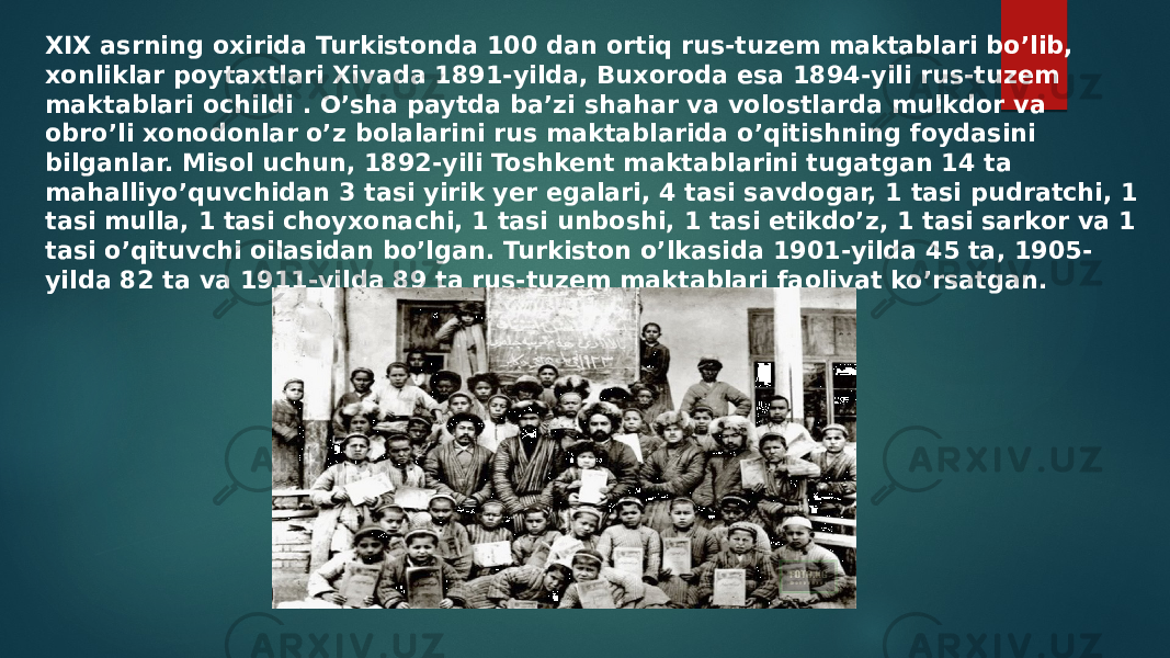 XIX asrning oxirida Turkistonda 100 dan ortiq rus-tuzem maktablari bo’lib, xonliklar poytaxtlari Xivada 1891-yilda, Buxoroda esa 1894-yili rus-tuzem maktablari ochildi . O’sha paytda ba’zi shahar va volostlarda mulkdor va obro’li xonodonlar o’z bolalarini rus maktablarida o’qitishning foydasini bilganlar. Misol uchun, 1892-yili Toshkent maktablarini tugatgan 14 ta mahalliyo’quvchidan 3 tasi yirik yer egalari, 4 tasi savdogar, 1 tasi pudratchi, 1 tasi mulla, 1 tasi choyxonachi, 1 tasi unboshi, 1 tasi etikdo’z, 1 tasi sarkor va 1 tasi o’qituvchi oilasidan bo’lgan. Turkiston o’lkasida 1901-yilda 45 ta, 1905- yilda 82 ta va 1911-yilda 89 ta rus-tuzem maktablari faoliyat ko’rsatgan. 