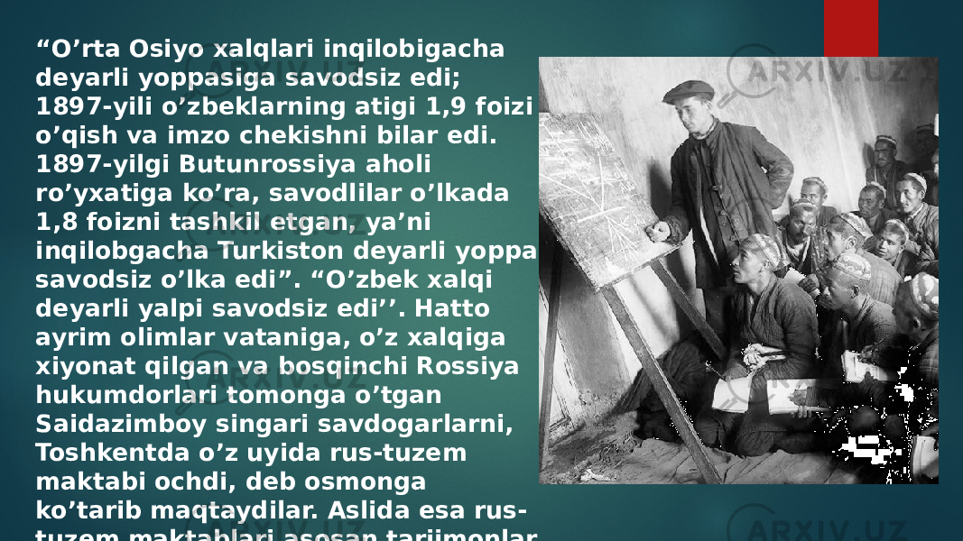 “ O’rta Osiyo xalqlari inqilobigacha deyarli yoppasiga savodsiz edi; 1897-yili o’zbeklarning atigi 1,9 foizi o’qish va imzo chekishni bilar edi. 1897-yilgi Butunrossiya aholi ro’yxatiga ko’ra, savodlilar o’lkada 1,8 foizni tashkil etgan, ya’ni inqilobgacha Turkiston deyarli yoppa savodsiz o’lka edi”. “O’zbek xalqi deyarli yalpi savodsiz edi’’. Hatto ayrim olimlar vataniga, o’z xalqiga xiyonat qilgan va bosqinchi Rossiya hukumdorlari tomonga o’tgan Saidazimboy singari savdogarlarni, Toshkentda o’z uyida rus-tuzem maktabi ochdi, deb osmonga ko’tarib maqtaydilar. Aslida esa rus- tuzem maktablari asosan tarjimonlar tayyorlashga mo’ljallab tashkil etilgan edi 