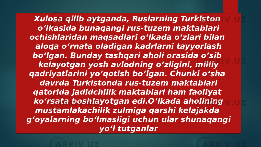 Xulosa qilib aytganda, Ruslarning Turkiston o‘lkasida bunaqangi rus-tuzem maktablari ochishlaridan maqsadlari o‘lkada o‘zlari bilan aloqa o‘rnata oladigan kadrlarni tayyorlash bo‘lgan. Bunday tashqari aholi orasida o‘sib kelayotgan yosh avlodning o‘zligini, milliy qadriyatlarini yo‘qotish bo‘lgan. Chunki o‘sha davrda Turkistonda rus-tuzem maktablari qatorida jadidchilik maktablari ham faoliyat ko‘rsata boshlayotgan edi.O‘lkada aholining mustamlakachilik zulmiga qarshi kelajakda g‘oyalarning bo‘lmasligi uchun ular shunaqangi yo‘l tutganlar 