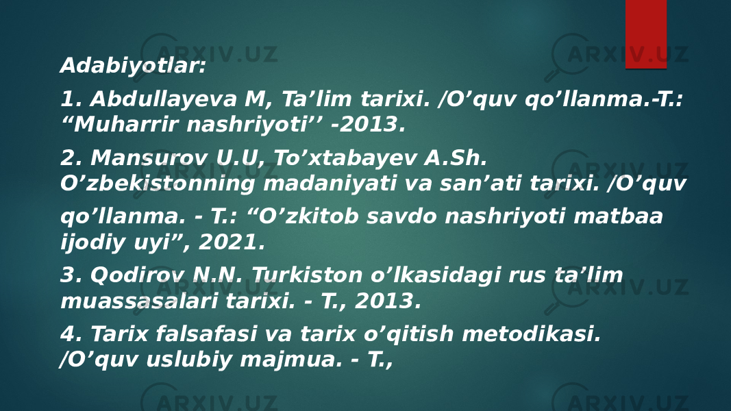 Adabiyotlar: 1. Abdullayeva M, Ta’lim tarixi. /O’quv qo’llanma.-T.: “Muharrir nashriyoti’’ -2013. 2. Mansurov U.U, To’xtabayev A.Sh. O’zbekistonning madaniyati va san’ati tarixi. /O’quv qo’llanma. - T.: “O’zkitob savdo nashriyoti matbaa ijodiy uyi”, 2021. 3. Qodirov N.N. Turkiston o’lkasidagi rus ta’lim muassasalari tarixi. - T., 2013. 4. Tarix falsafasi va tarix o’qitish metodikasi. /O’quv uslubiy majmua. - T., 