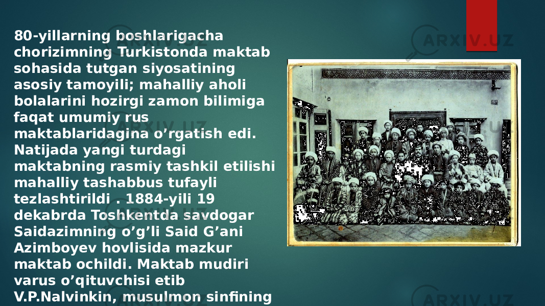 80-yillarning boshlarigacha chorizimning Turkistonda maktab sohasida tutgan siyosatining asosiy tamoyili; mahalliy aholi bolalarini hozirgi zamon bilimiga faqat umumiy rus maktablaridagina o’rgatish edi. Natijada yangi turdagi maktabning rasmiy tashkil etilishi mahalliy tashabbus tufayli tezlashtirildi . 1884-yili 19 dekabrda Toshkentda savdogar Saidazimning o’g’li Said G’ani Azimboyev hovlisida mazkur maktab ochildi. Maktab mudiri varus o’qituvchisi etib V.P.Nalvinkin, musulmon sinfining o’qituvchisi etib, esa mulla Solixo’jaKichkinaxojinov tayinlanadi 