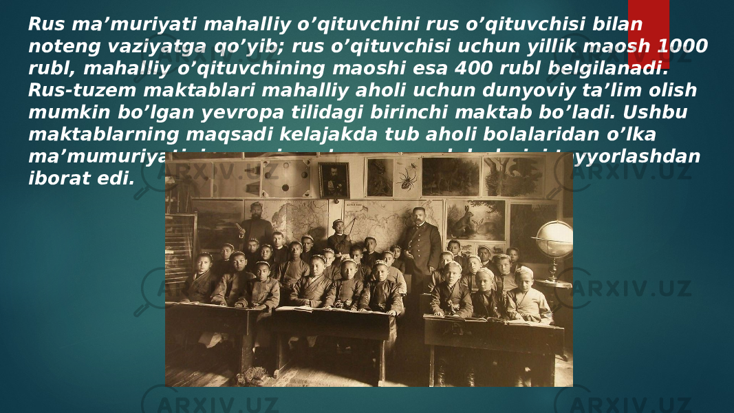 Rus ma’muriyati mahalliy o’qituvchini rus o’qituvchisi bilan noteng vaziyatga qo’yib; rus o’qituvchisi uchun yillik maosh 1000 rubl, mahalliy o’qituvchining maoshi esa 400 rubl belgilanadi. Rus-tuzem maktablari mahalliy aholi uchun dunyoviy ta’lim olish mumkin bo’lgan yevropa tilidagi birinchi maktab bo’ladi. Ushbu maktablarning maqsadi kelajakda tub aholi bolalaridan o’lka ma’mumuriyatining quyi pog’ona mansabdorlarini tayyorlashdan iborat edi. 