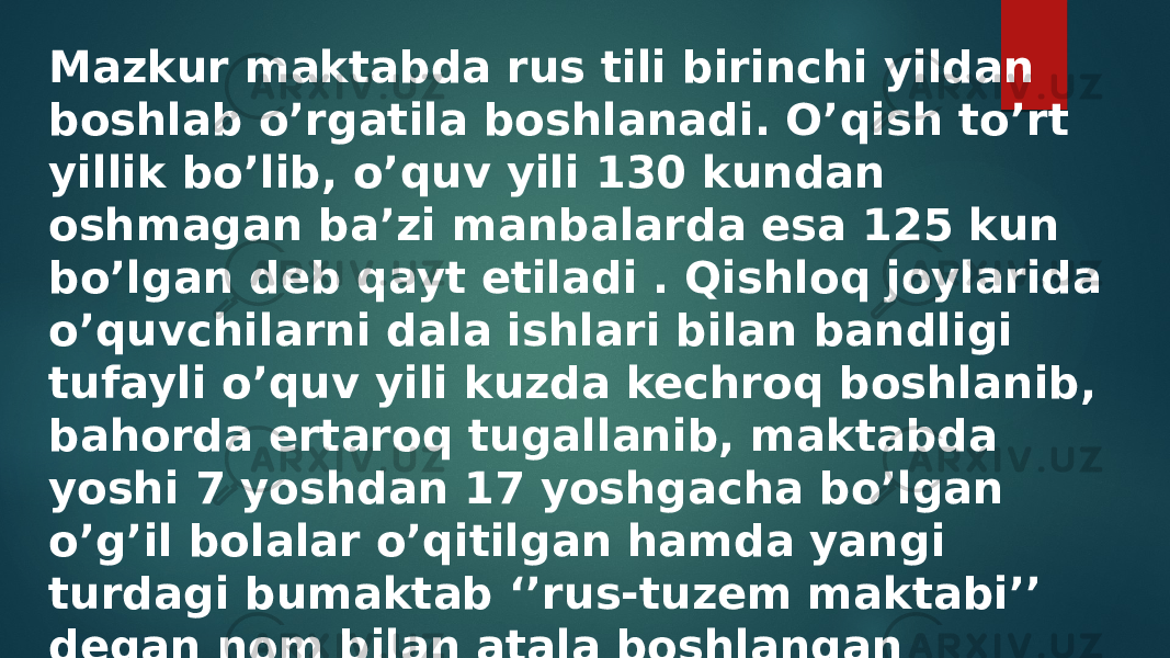 Mazkur maktabda rus tili birinchi yildan boshlab o’rgatila boshlanadi. O’qish to’rt yillik bo’lib, o’quv yili 130 kundan oshmagan ba’zi manbalarda esa 125 kun bo’lgan deb qayt etiladi . Qishloq joylarida o’quvchilarni dala ishlari bilan bandligi tufayli o’quv yili kuzda kechroq boshlanib, bahorda ertaroq tugallanib, maktabda yoshi 7 yoshdan 17 yoshgacha bo’lgan o’g’il bolalar o’qitilgan hamda yangi turdagi bumaktab ‘’rus-tuzem maktabi’’ degan nom bilan atala boshlangan 