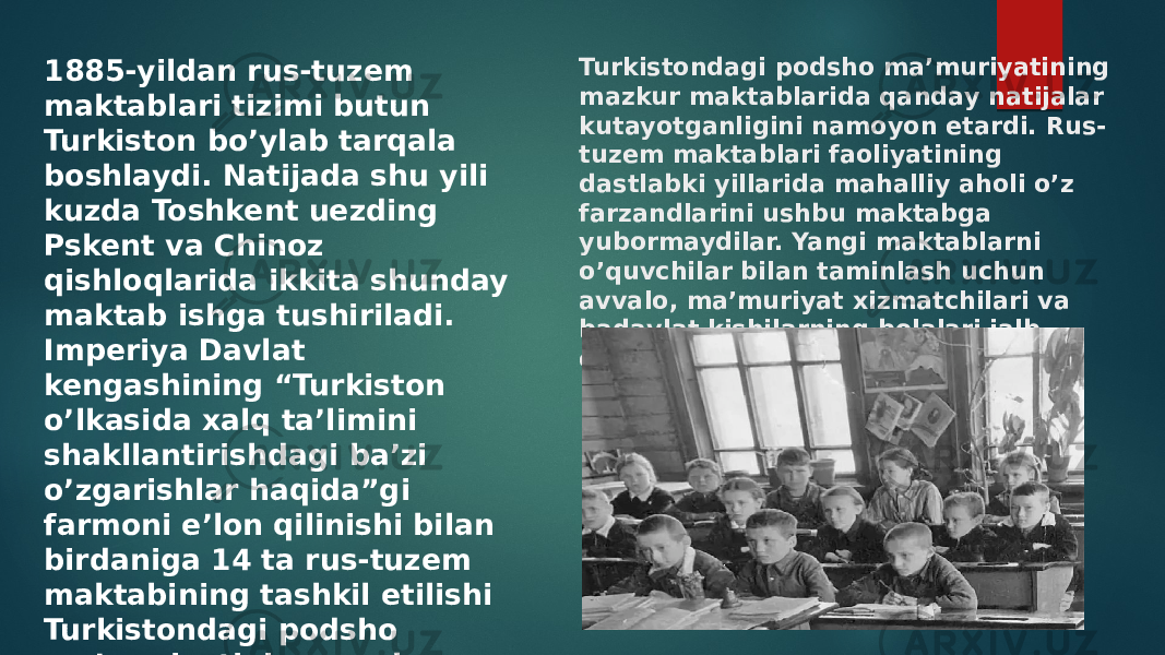 Turkistondagi podsho ma’muriyatining mazkur maktablarida qanday natijalar kutayotganligini namoyon etardi. Rus- tuzem maktablari faoliyatining dastlabki yillarida mahalliy aholi o’z farzandlarini ushbu maktabga yubormaydilar. Yangi maktablarni o’quvchilar bilan taminlash uchun avvalo, ma’muriyat xizmatchilari va badavlat kishilarning bolalari jalb etiladi.1885-yildan rus-tuzem maktablari tizimi butun Turkiston bo’ylab tarqala boshlaydi. Natijada shu yili kuzda Toshkent uezding Pskent va Chinoz qishloqlarida ikkita shunday maktab ishga tushiriladi. Imperiya Davlat kengashining “Turkiston o’lkasida xalq ta’limini shakllantirishdagi ba’zi o’zgarishlar haqida”gi farmoni e’lon qilinishi bilan birdaniga 14 ta rus-tuzem maktabining tashkil etilishi Turkistondagi podsho ma’muriyatining mazkur maktablarida qanday natijalar kutayotganligini namoyon etardi. 