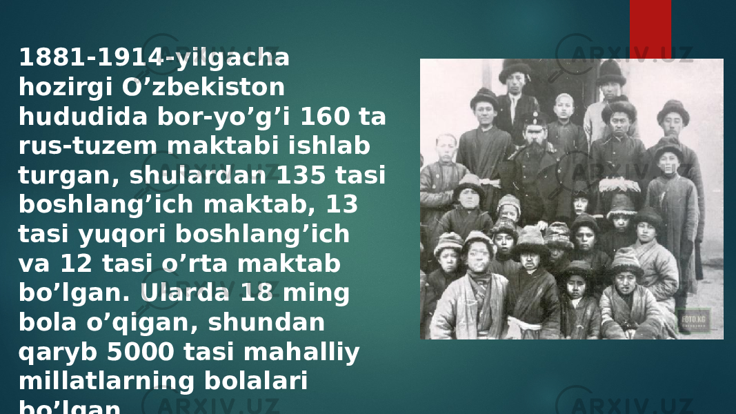 1881-1914-yilgacha hozirgi O’zbekiston hududida bor-yo’g’i 160 ta rus-tuzem maktabi ishlab turgan, shulardan 135 tasi boshlang’ich maktab, 13 tasi yuqori boshlang’ich va 12 tasi o’rta maktab bo’lgan. Ularda 18 ming bola o’qigan, shundan qaryb 5000 tasi mahalliy millatlarning bolalari bo’lgan 