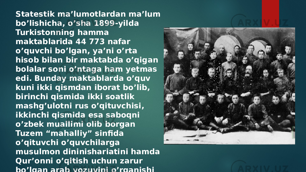 Statestik ma’lumotlardan ma’lum bo’lishicha, o’sha 1899-yilda Turkistonning hamma maktablarida 44 773 nafar o’quvchi bo’lgan, ya’ni o’rta hisob bilan bir maktabda o’qigan bolalar soni o’ntaga ham yetmas edi. Bunday maktablarda o’quv kuni ikki qismdan iborat bo’lib, birinchi qismida ikki soatlik mashg’ulotni rus o’qituvchisi, ikkinchi qismida esa saboqni o’zbek muallimi olib borgan Tuzem “mahalliy” sinfida o’qituvchi o’quvchilarga musulmon dininishariatini hamda Qur’onni o’qitish uchun zarur bo’lgan arab yozuvini o’rganishi kerak bo’lgan 