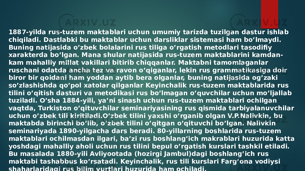 1887-yilda rus-tuzem maktablari uchun umumiy tarizda tuzilgan dastur ishlab chiqiladi. Dastlabki bu maktablar uchun darsliklar sistemasi ham bo’lmaydi. Buning natijasida o’zbek bolalarini rus tiliga o’rgatish metodlari tasodifiy xarakterda bo’lgan. Mana shular natijasida rus-tuzem maktablarini kamdan- kam mahalliy millat vakillari bitirib chiqqanlar. Maktabni tamomlaganlar ruschani odatda ancha tez va ravon o’qiganlar, lekin rus grammatikasiga doir biror bir qoidani ham yoddan aytib bera olganlar, buning natijasida og’zaki so’zlashishda qo’pol xatolar qilganlar Keyinchalik rus-tuzem maktablarida rus tilini o’qitish dasturi va metodikasi rus bo’lmagan o’quvchilar uchun mo’ljallab tuziladi. O’sha 1884-yili, ya’ni sinash uchun rus-tuzem maktablari ochilgan vaqtda, Turkiston o’qituvchilar seminariyasining rus qismida tarbiyalanuvchilar uchun o’zbek tili kiritiladi.O’zbek tilini yaxshi o’rganib olgan V.P.Nalivkin, bu maktabda birinchi bo’lib, o’zbek tilini o’qitgan o’qituvchi bo’lgan. Nalivkin seminariyada 1890-yilgacha dars beradi. 80-yillarning boshlarida rus-tuzem maktablari ochilmasdan ilgari, ba’zi rus boshlang’ich makrablari huzurida katta yoshdagi mahalliy aholi uchun rus tilini bepul o’rgatish kurslari tashkil etiladi. Bu masalada 1880-yili Avliyootada (hozirgi Jambul)dagi boshlang’ich rus maktabi tashabbus ko’rsatadi. Keyinchalik, rus tili kurslari Farg’ona vodiysi shaharlaridagi rus bilim yurtlari huzurida ham ochiladi. 