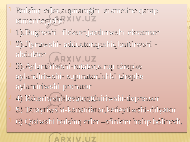  Bulshıq etler atqaratuǵin xızmetine qarap tómendegishe:  1).Bugiwshi- fleksor,jazdırıwshı-ekstensor  2).Jiynawshi- adductor,qashiqlasitirwshi - abduktor  3).Aylantiriwshi-rotator,sırtqı tárepke aylandiriwshi- supinator,ishki tárepke aylantiriwshi-pronator  4) Kóteriwshi-levator,túsiriwshi-depressor  5) Taraytiwshi-konstriktor,keńeytiwshi-dilyator  6) Qisiwshi bulshıq etler –sfinkter bolıp bólinedi.01 15 1C2F 01 3E 01 40 29 01 42 29 29 01 43 01 45 01 46 