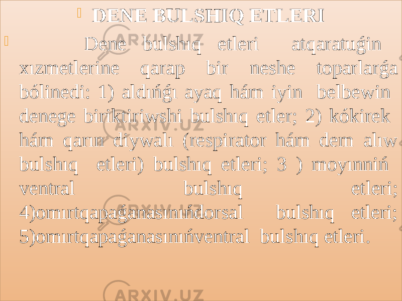  DENE BULSHIQ ETLERI  Dene bulshıq etleri atqaratuǵin xızmetlerine qarap bir neshe toparlarǵa bólinedi: 1) aldıńǵı ayaq hám iyin belbewin denege biriktiriwshi bulshıq etler; 2) kókirek hám qarın diywalı (respirator hám dem alıw bulshıq etleri) bulshıq etleri; 3 ) moyınniń ventral bulshıq etleri; 4)omırtqapaǵanasınıńdorsal bulshıq etleri; 5)omırtqapaǵanasınıńventral bulshıq etleri.01 23 01 05 141A2A1A 3B2138 1D2F1B23 2D1A2A1A 202530 1D1E1B1F20212205 351A2A1C 433C273021 453C273021 