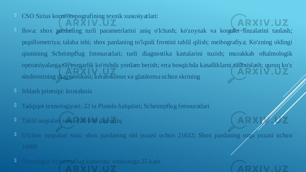  CSO Sirius korneotopografining texnik xususiyatlari:  Ilova: shox pardaning turli parametrlarini aniq o&#39;lchash; ko&#39;zoynak va kontakt linzalarini tanlash; pupillometriya; talaba ishi; shox pardaning to&#39;lqinli frontini tahlil qilish; meibografiya; Ko&#39;zning oldingi qismining Scheimpflug fotosuratlari; turli diagnostika kartalarini tuzish; murakkab oftalmologik operatsiyalarga tayyorgarlik ko&#39;rishda yordam berish; erta bosqichda kasalliklarni tashxislash; quruq ko&#39;z sindromining diagnostikasi; keratokonus va glaukoma uchun skrining  Ishlash printsipi: kontaktsiz  Tadqiqot texnologiyasi: 22 ta Plasido halqalari; Scheimpflug fotosuratlari  Tahlil nuqtalari soni: 100 000 dan ortiq  O&#39;lchov nuqtalari soni: shox pardaning old yuzasi uchun 21632; Shox pardaning orqa yuzasi uchun 16000  O&#39;rnatilgan Scheimpflug kamerasi: soniyasiga 25 kadr 