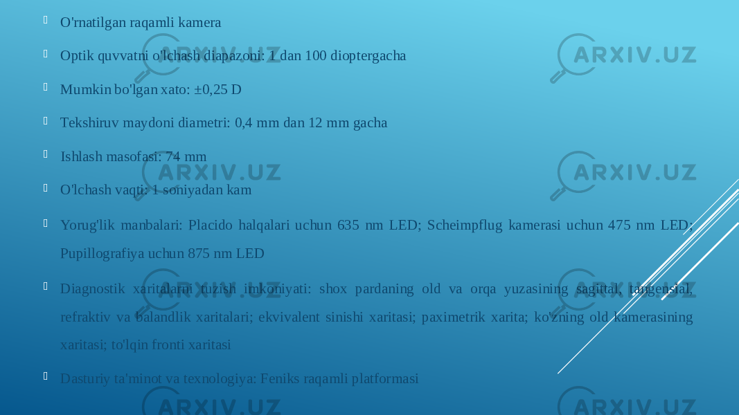  O&#39;rnatilgan raqamli kamera  Optik quvvatni o&#39;lchash diapazoni: 1 dan 100 dioptergacha  Mumkin bo&#39;lgan xato: ±0,25 D  Tekshiruv maydoni diametri: 0,4 mm dan 12 mm gacha  Ishlash masofasi: 74 mm  O&#39;lchash vaqti: 1 soniyadan kam  Yorug&#39;lik manbalari: Placido halqalari uchun 635 nm LED; Scheimpflug kamerasi uchun 475 nm LED; Pupillografiya uchun 875 nm LED  Diagnostik xaritalarni tuzish imkoniyati: shox pardaning old va orqa yuzasining sagittal, tangensial, refraktiv va balandlik xaritalari; ekvivalent sinishi xaritasi; paximetrik xarita; ko&#39;zning old kamerasining xaritasi; to&#39;lqin fronti xaritasi  Dasturiy ta&#39;minot va texnologiya: Feniks raqamli platformasi 