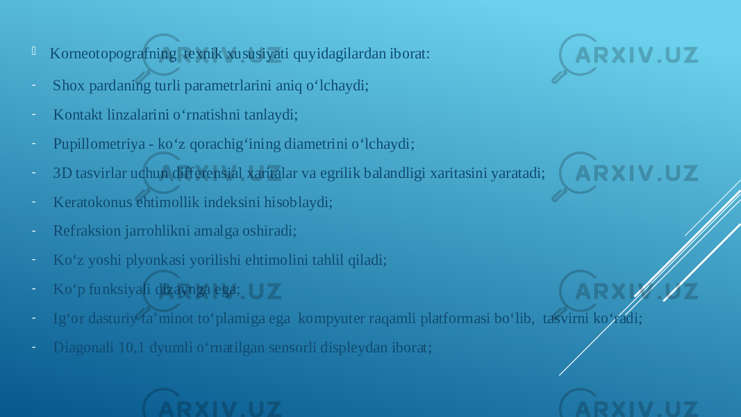  Korneotopografning texnik xususiyati quyidagilardan iborat: - Shox pardaning turli parametrlarini aniq oʻlchaydi;  - Kontakt linzalarini oʻrnatishni tanlaydi;  - Pupillometriya - koʻz qorachigʻining diametrini oʻlchaydi;  - 3D tasvirlar uchun differensial xaritalar va egrilik balandligi xaritasini yaratadi;  - Keratokonus ehtimollik indeksini hisoblaydi;  - Refraksion jarrohlikni amalga oshiradi;  - Koʻz yoshi plyonkasi yorilishi ehtimolini tahlil qiladi;  - Koʻp funksiyali dizaynga ega; - Igʻor dasturiy ta’minot toʻplamiga ega kompyuter raqamli platformasi boʻlib, tasvirni koʻradi;  - Diagonali 10,1 dyumli oʻrnatilgan sensorli displeydan iborat;  