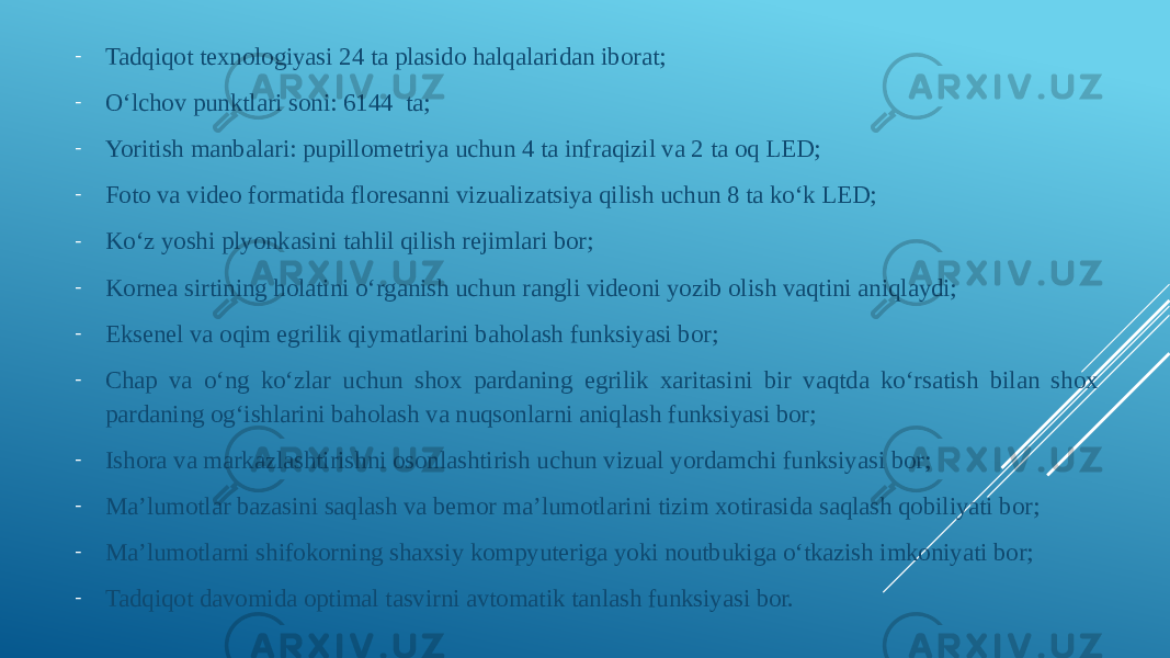 - Tadqiqot texnologiyasi 24 ta plasido halqalaridan iborat;  - Oʻlchov punktlari soni: 6144  ta; - Yoritish manbalari: pupillometriya uchun 4 ta infraqizil va 2 ta oq LED;  - Foto va video formatida floresanni vizualizatsiya qilish uchun 8 ta koʻk LED;  - Koʻz yoshi plyonkasini tahlil qilish rejimlari bor; - Kornea sirtining holatini oʻrganish uchun rangli videoni yozib olish vaqtini aniqlaydi;  - Eksenel va oqim egrilik qiymatlarini baholash funksiyasi bor; - Chap va oʻng koʻzlar uchun shox pardaning egrilik xaritasini bir vaqtda koʻrsatish bilan shox pardaning ogʻishlarini baholash va nuqsonlarni aniqlash funksiyasi bor; - Ishora va markazlashtirishni osonlashtirish uchun vizual yordamchi funksiyasi bor; - Ma’lumotlar bazasini saqlash va bemor ma’lumotlarini tizim xotirasida saqlash qobiliyati bor; - Ma’lumotlarni shifokorning shaxsiy kompyuteriga yoki noutbukiga oʻtkazish imkoniyati bor; - Tadqiqot davomida optimal tasvirni avtomatik tanlash funksiyasi bor. 