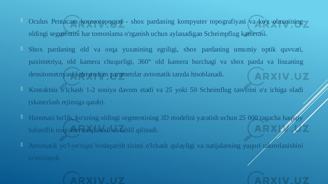  Oculus Pentacam korneotopograf - shox pardaning kompyuter topografiyasi va ko&#39;z olmasining oldingi segmentini har tomonlama o&#39;rganish uchun aylanadigan Scheimpflug kamerasi.  Shox pardaning old va orqa yuzasining egriligi, shox pardaning umumiy optik quvvati, paximetriya, old kamera chuqurligi, 360° old kamera burchagi va shox parda va linzaning densitometriyasi kabi muhim parametrlar avtomatik tarzda hisoblanadi.  Kontaktsiz o&#39;lchash 1-2 soniya davom etadi va 25 yoki 50 Scheimflug tasvirini o&#39;z ichiga oladi (skanerlash rejimiga qarab).  Hammasi bo&#39;lib, ko&#39;zning oldingi segmentining 3D modelini yaratish uchun 25 000 tagacha haqiqiy balandlik nuqtalari aniqlanadi va tahlil qilinadi.  Avtomatik yo&#39;l-yo&#39;riqni boshqarish tizimi o&#39;lchash qulayligi va natijalarning yuqori takrorlanishini ta&#39;minlaydi. 