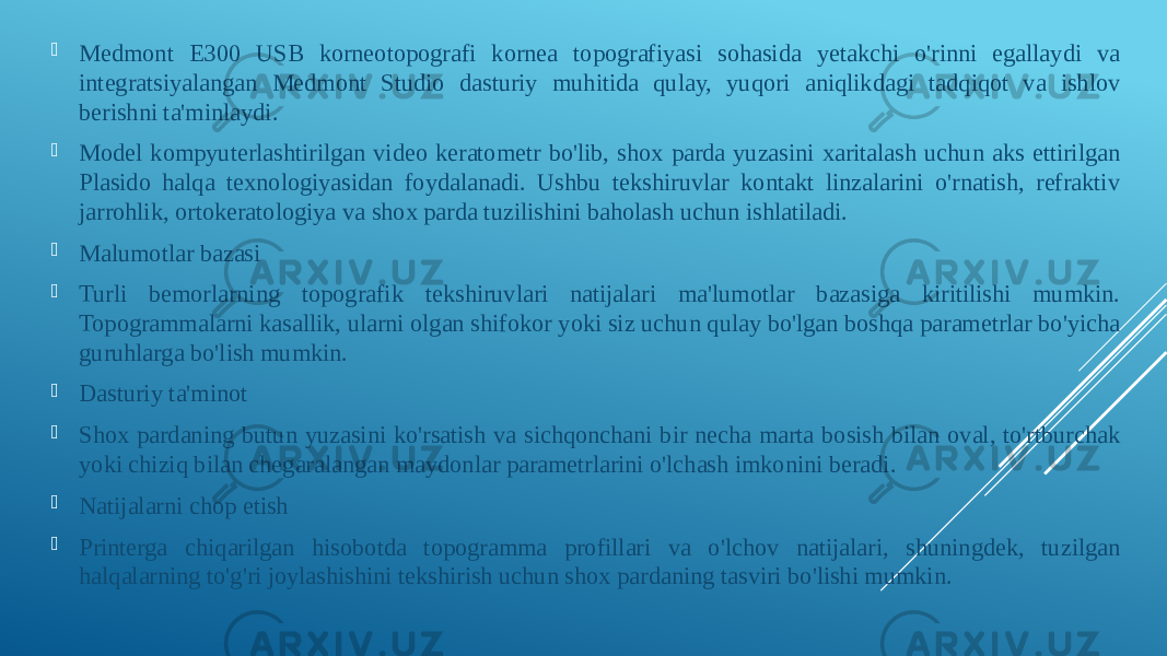  Medmont E300 USB korneotopografi kornea topografiyasi sohasida yetakchi o&#39;rinni egallaydi va integratsiyalangan Medmont Studio dasturiy muhitida qulay, yuqori aniqlikdagi tadqiqot va ishlov berishni ta&#39;minlaydi.  Model kompyuterlashtirilgan video keratometr bo&#39;lib, shox parda yuzasini xaritalash uchun aks ettirilgan Plasido halqa texnologiyasidan foydalanadi. Ushbu tekshiruvlar kontakt linzalarini o&#39;rnatish, refraktiv jarrohlik, ortokeratologiya va shox parda tuzilishini baholash uchun ishlatiladi.  Malumotlar bazasi  Turli bemorlarning topografik tekshiruvlari natijalari ma&#39;lumotlar bazasiga kiritilishi mumkin. Topogrammalarni kasallik, ularni olgan shifokor yoki siz uchun qulay bo&#39;lgan boshqa parametrlar bo&#39;yicha guruhlarga bo&#39;lish mumkin.  Dasturiy ta&#39;minot  Shox pardaning butun yuzasini ko&#39;rsatish va sichqonchani bir necha marta bosish bilan oval, to&#39;rtburchak yoki chiziq bilan chegaralangan maydonlar parametrlarini o&#39;lchash imkonini beradi.  Natijalarni chop etish  Printerga chiqarilgan hisobotda topogramma profillari va o&#39;lchov natijalari, shuningdek, tuzilgan halqalarning to&#39;g&#39;ri joylashishini tekshirish uchun shox pardaning tasviri bo&#39;lishi mumkin. 