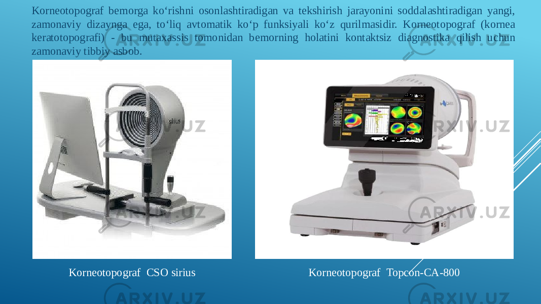 Korneotopograf bemorga koʻrishni osonlashtiradigan va tekshirish jarayonini soddalashtiradigan yangi, zamonaviy dizaynga ega, toʻliq avtomatik koʻp funksiyali koʻz qurilmasidir. Korneotopograf (kornea keratotopografi) - bu mutaxassis tomonidan bemorning holatini kontaktsiz diagnostika qilish uchun zamonaviy tibbiy asbob. Korneotopograf Topcon-CA-800Korneotopograf CSO sirius 