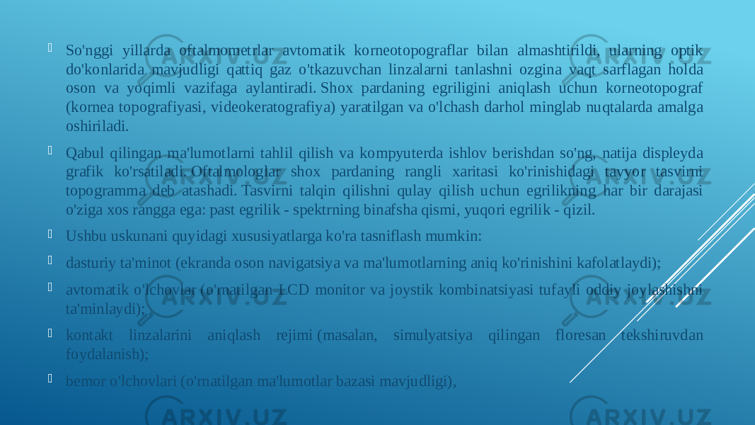  So&#39;nggi yillarda oftalmometrlar avtomatik korneotopograflar bilan almashtirildi, ularning optik do&#39;konlarida mavjudligi qattiq gaz o&#39;tkazuvchan linzalarni tanlashni ozgina vaqt sarflagan holda oson va yoqimli vazifaga aylantiradi. Shox pardaning egriligini aniqlash uchun korneotopograf (kornea topografiyasi, videokeratografiya) yaratilgan va o&#39;lchash darhol minglab nuqtalarda amalga oshiriladi.  Qabul qilingan ma&#39;lumotlarni tahlil qilish va kompyuterda ishlov berishdan so&#39;ng, natija displeyda grafik ko&#39;rsatiladi. Oftalmologlar shox pardaning rangli xaritasi ko&#39;rinishidagi tayyor tasvirni topogramma deb atashadi. Tasvirni talqin qilishni qulay qilish uchun egrilikning har bir darajasi o&#39;ziga xos rangga ega: past egrilik - spektrning binafsha qismi, yuqori egrilik - qizil.  Ushbu uskunani quyidagi xususiyatlarga ko&#39;ra tasniflash mumkin:  dasturiy ta&#39;minot (ekranda oson navigatsiya va ma&#39;lumotlarning aniq ko&#39;rinishini kafolatlaydi);  avtomatik o&#39;lchovlar (o&#39;rnatilgan LCD monitor va joystik kombinatsiyasi tufayli oddiy joylashishni ta&#39;minlaydi);  kontakt linzalarini aniqlash rejimi (masalan, simulyatsiya qilingan floresan tekshiruvdan foydalanish);  bemor o&#39;lchovlari (o&#39;rnatilgan ma&#39;lumotlar bazasi mavjudligi), 