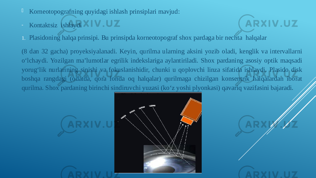  Korneotopografning quyidagi ishlash prinsiplari mavjud: - Kontaktsiz  ishlaydi 1. Plasidoning halqa prinsipi. Bu prinsipda korneotopograf shox pardaga bir nechta halqalar (8 dan 32 gacha) proyeksiyalanadi. Keyin, qurilma ularning aksini yozib oladi, kenglik va intervallarni oʻlchaydi. Yozilgan ma’lumotlar egrilik indekslariga aylantiriladi. Shox pardaning asosiy optik maqsadi yorugʻlik nurlarining sinishi va fokuslanishidir, chunki u qoplovchi linza sifatida ishlaydi. Plasido disk boshqa rangdagi (odatda, qora fonda oq halqalar) qurilmaga chizilgan konsentrik halqalardan iborat qurilma. Shox pardaning birinchi sindiruvchi yuzasi (koʻz yoshi plyonkasi) qavariq vazifasini bajaradi. 