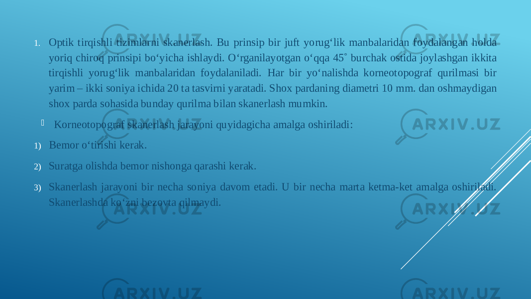 1. Optik tirqishli tizimlarni skanerlash. Bu prinsip bir juft yorugʻlik manbalaridan foydalangan holda yoriq chiroq prinsipi boʻyicha ishlaydi. Oʻrganilayotgan oʻqqa 45˚ burchak ostida joylashgan ikkita tirqishli yorugʻlik manbalaridan foydalaniladi. Har bir yoʻnalishda korneotopograf qurilmasi bir yarim – ikki soniya ichida 20 ta tasvirni yaratadi. Shox pardaning diametri 10 mm. dan oshmaydigan shox parda sohasida bunday qurilma bilan skanerlash mumkin.  Korneotopograf skanerlash jarayoni quyidagicha amalga oshiriladi: 1) Bemor oʻtirishi kerak. 2) Suratga olishda bemor nishonga qarashi kerak. 3) Skanerlash jarayoni bir necha soniya davom etadi. U bir necha marta ketma-ket amalga oshiriladi. Skanerlashda koʻzni bezovta qilmaydi. 