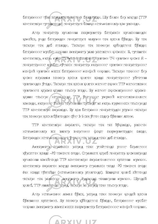 батареянинг тўла зарядланганлигини билдиради. Шу билан бир вақтда (ТТР контактлари туташганда) генераторга бошқа истеъмолчилар ҳам уланади. Агар генератор кучланиш аккумулятор батареяси кучланишидан қамайса, унда батареядан генераторга келувчи ток ҳосил бўлади. Бу ток тескари ток деб аталади. Тескари ток занжири қуйидагича бўлади: батареянинг мусбат чиқиши амперметр реле-ростлагич қисмаси Б, туташган контактлар, якорь ярмо-ТТРмагнитсозловчи чулғами-ТЧ чулғами-қисма Я – генераторнинг мусбат чўткаси генератор якорининг чулғами-генераторнинг манфий чулғами масса батареянинг манфий чиқиши. Тескари токнинг бир қисми параллел занжир ҳосил қилган ҳолда генераторнинг уйғотиш чулғамидан ўтади. Тескари ток ҳосил қилган магнит оқими ТТР магнитловчи чулғамига қарама-қарши таъсир этади. Бу магнит оқисмларининг қарама- қарши таъсири натижасида ТТР ўзагининг умумий магнитловчанлиги камаяди, якорнинг ўзакка тортилиши сусаяди ва якорь пружинаси таъсирида ТТР контактлари ажралади. Бу ҳол батареяни генератордан узувчи тескари ток занжири ҳосил бўлгандан сўнг 3-5 сек ўтгач содир бўлиши лозим. ТТР контактлари ажралгач, тескари ток тез йўқолади, уланган истеъмолчилар эса электр энергияни фақат аккумулятордан олади. Батареядан истеъмолчиларга ўтувчи ток разряд токи деб аталади. Амперметр стрелкаси разряд токи утаётганда унинг борлигини кўрсатган ҳолда –20 томонга оғади. Стрелкага қараб генератор қисмаларида кучланиш камайганда ТТР контактлари ажралганлигини кузатиш мумкин. контактлар ажралган вақтда амперметр стрелкаси тезда -20 томонга оғади ёки нолда тўхтайди (истеъмолчилар узилганда). Бошқача қилиб айтганда тескари ток релесини амперметр ёрдамида текшириш мумкин. Шундай қилиб, ТТР ишлаганда заряд, тескари ва разряд токи таъсир этади. Агар истеъмолчи лампа бўлса, разряд токи занжири қандай ҳосил бўлишини кузатамиз. Бу занжир қўйидагича бўлади, батареянинг мусбат чиқиши амперметр-лампа масса аккумулятор батареясининг манфий чиқиши. 