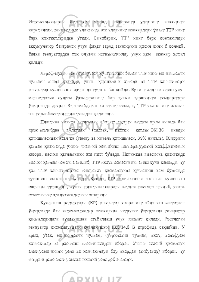 Истеъмолчиларни батареяга улашда амперметр уларнинг занжирига киритилади, генераторга уланганда эса уларнинг занжирлари фақат ТТР нинг берк контактларидан ўтади. Бинобарин, ТТР нинг берк контактлари аккумулятор батареяси учун фақат заряд занжирини ҳосил қили б қолмай, балки генератордан ток олувчи истеъмолчилар учун ҳам занжир ҳосил қилади. Атроф-муҳит температураси кўтарилиши билан ТТР нинг магнитловчи чулғами янада қизийди, унинг қаршилиги ортади ва ТТР контактлари генератор кучланиши ортганда туташа бошлайди. Бунинг олдини олиш учун магнитловчи чулғам ўрамларининг бир қисми қаршилиги температура ўзгарганда деярли ўзгармайдиган констант симдан, ТТР якорининг осмаси эса термобиметалл пластинадан қилинади. Пластина иккита қатламдан иборат: юқорги қатлам хром никель ёки хром-молибден пўлатдан ясалган, пастки қатлам-ЭИ-36 инвари қотишмасидан ясалган (темир ва никель қотишмаси, 36% никель). Юқориги қатлам қизиганда унинг чизиғий кенгайиш температуравий коэффициенти юқори, пастки қатламники эса паст бўлади. Натижада пластина қизиганда пастки қатлам томонга эгилиб, ТТР якорь осмасининг эгиш кучи камаяди. Бу ҳол ТТР контактларига генератор қисмаларида кучланиш кам бўлганда туташиш имконини беради. Қишда ТТР контактлари аксинча кучланиш ошганда туташади, чунки пластинаюқориги қатлам томонга эгилиб, якорь осмасининг эгилувчанлигини оширади. Кучланиш регулятори (КР) генератор якорининг айланиш частотаси ўзгарганда ёки истеъмолчилар занжирида нагрузка ўзгарганда генератор қисмаларидаги кучланишни стабиллаш учун хизмат қилади. Ростлагич генератор қисмаларидаги кучланишни 13,8-14,8 В атрофида сақлайди. У ярмо, ўзак, магнитловчи чулғам, тўғриловчи чулғам, якор, вольфрам контактлар ва ростлаш пластинасидан иборат. Унинг асосий қисмлари электромагнитли реле ва контактлари бор якордан (вибратор) иборат. Бу типдаги реле электромеханикавий реле деб аталади. 