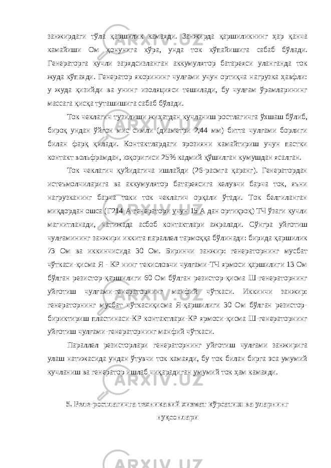 занжирдаги тўла қаршилик камаяди. Занжирда қаршиликнинг ҳар қанча камайиши Ом қонунига кўра, унда ток кўпайишига сабаб бўлади. Генераторга кучли зарядсизланган аккумулятор батареяси уланганда ток жуда кўпаяди. Генератор якорининг чулғами учун ортиқча нагрузка ҳавфли: у жуда қизийди ва унинг изоляцияси тешилади, бу чулғам ўрамларининг массага қисқа туташишига сабаб бўлади. Ток чеклагич тузилиши жиҳатдан кучланиш ростлагичга ўхшаш бўлиб, бироқ ундан ўйғон мис симли (диаметри 2,44 мм) битта чулғами борлиги билан фарқ қилади. Контактлардаги эрозияни камайтириш учун пастки контакт вольфрамдан, юқоригиси 25% кадмий қўшилган кумушдан ясалган. Ток чеклагич қуйидагича ишлайди (26-расмга қаранг). Генератордан истеъмолчиларига ва аккумулятор батареясига келувчи барча ток, яъни нагрузканинг барча токи ток чеклагич орқали ўтади. Ток белгиланган миқдордан ошса (Г214-А генератори учун 15 А дан ортиқроқ) ТЧ ўзаги кучли магнитланади, натижада асбоб контактлари ажралади. Сўнгра уйғотиш чулғамининг занжири иккита параллел тармоққа бўлинади: бирида қаршилик 73 Ом ва иккинчисида 30 Ом. Биринчи занжир: генераторнинг мусбат чўткаси-қисма Я - КР нинг текисловчи чулғами-ТЧ ярмоси қаршилиги 13 Ом бўлган резистор-қаршилиги 60 Ом бўлган резистор-қисма Ш-генераторнинг уйғотиш чулғами-генераторнинг манфий чўткаси. Иккинчи занжир: генераторнинг мусбат чўткасиқисма Я-қаршилиги 30 Ом бўлган резистор- бириктириш пластинаси-КР контактлари-КР ярмоси-қисма Ш-генераторнинг уйғотиш чулғами-генераторнинг манфий чўткаси. Параллел резисторлари генераторнинг уйғотиш чулғами занжирига улаш натижасида ундан ўтувчи ток камаяди, бу ток билан бирга эса умумий кучланиш ва генератор ишлаб чиқарадиган умумий ток ҳам камаяди. 5. Реле-ростлагичга техникавий хизмат кўрсатиш ва уларнинг нуқсонлари 