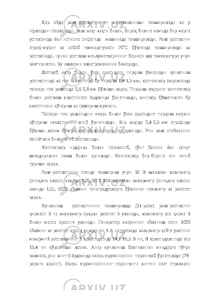 Ҳар ойда реле-ростлагичнинг маҳкамланиши текширилади ва у ифлосдан тозаланади. Реле вақт-вақти билан, бироқ йилига камида бир марта устахонада ёки истисно сифатида машинада текширилади. Реле-ростлагич атроф-муҳит ва асбоб температураси 20  С бўлганда текширилади ва ростланади, чунки ростлаш маълумотларининг барчаси шу температура учун келтирилган. Бу ишларни электромеханик бажаради. Дастлаб якор билан ўзак орасидаги тирқиш ўлчанади: кучланиш ростлагичда ва ток чеклагичда бу тирқиш 1,4-1,5 мм, контактлар ажралганда тескари ток релесида 0,6-0,8 мм бўлиши керак. Тирқиш юқориги контактлар билан ростлаш пластинаси ёрдамида ўрнатилади, винтлар бўшатилгач бу пластинани кўтариш ва тушириш мумкин. Тескари ток релесидаги якорь билан ўзак орасидаги тирқиш якорни кўтариш чеклагичини эгиб ўрнатилади. Бир вақтда 0,4-0,6 мм атрофида бўлиши лозим бўлган контактлар зазори аниқланади. Уни реле стойкасини эҳтиётлик билан эгиб ростланади. Контактлар надфиль билан тозаланиб, сўнг бензин ёки спирт шимдирилган замш билан артилади. Контактлар бир-бирига зич тегиб туриши керак. Реле-ростлагични стенда текшириш учун 30 В шкалали вольтметр (аниқлик класси камида 1,0), 30-0-30А шкалали амперметр (аниқлик класси камида 1,5), 5000 айл  мин гачаградусларга бўлинган тахометр ва реостат керак. Кучланиш ростлагичини текширишда (31-расм) реле-ростлагич қисмаси Б га амперметр орқали реостат 3 уланади, вольтметр эса қисма Б билан масса орасига уланади. Генератор якорининг айланиш сони 3000 айл  мин ва реостат ҳосил қиладиган 6 А нагрузкада вольтметр қайта улагичи мавсумий ростлашнинг З ҳолатидагида 14,1-15,5 В ни, Л ҳолатидалигида эса 13,4 ни кўрсатиши лозим. Агар кучланиш белгиланган миқдорга тўғри келмаса, уни винт 9 ёрдамида якорь пружинасини таранглаб ўрнатилади (28- расмга қаранг). Якорь пружинасининг таранглиги винтни соат стрелкаси 