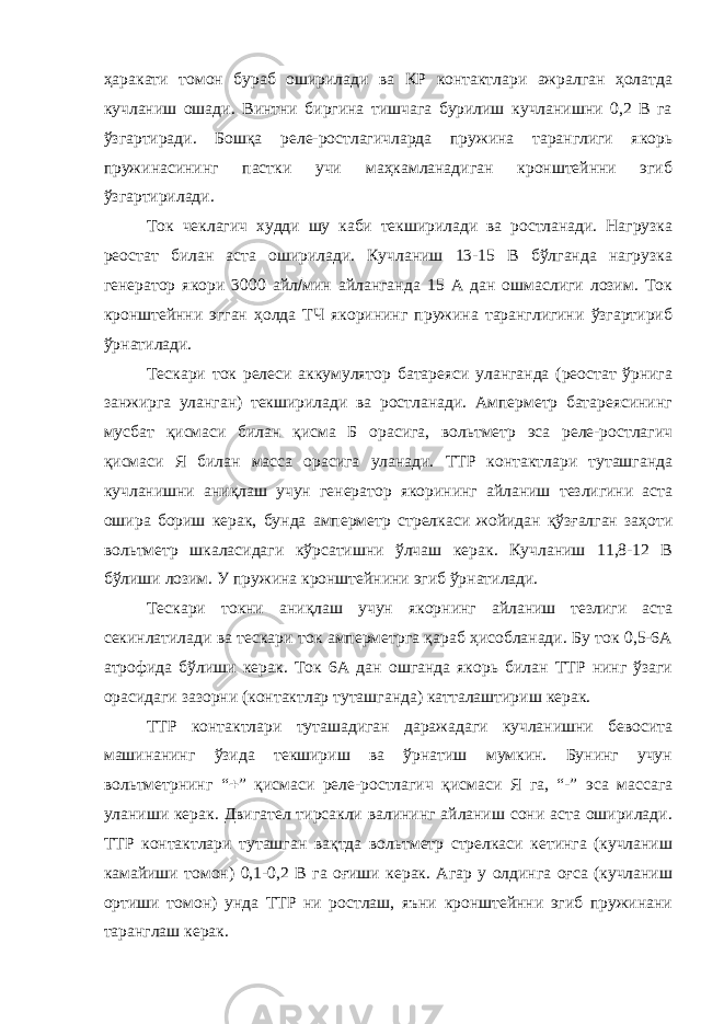 ҳаракати томон бураб оширилади ва КР контактлари ажралган ҳолатда кучланиш ошади. Винтни биргина тишчага бурилиш кучланишни 0,2 В га ўзгартиради. Бошқа реле-ростлагичларда пружина таранглиги якорь пружинасининг пастки учи маҳкамланадиган кронштейнни эгиб ўзгартирилади. Ток чеклагич худди шу каби текширилади ва ростланади. Нагрузка реостат билан аста оширилади. Кучланиш 13-15 В бўлганда нагрузка генератор якори 3000 айл  мин айланганда 15 А дан ошмаслиги лозим. Ток кронштейнни эгган ҳолда ТЧ якорининг пружина таранглигини ўзгартириб ўрнатилади. Тескари ток релеси аккумулятор батареяси уланганда (реостат ўрнига занжирга уланган) текширилади ва ростланади. Амперметр батареясининг мусбат қисмаси билан қисма Б орасига, вольтметр эса реле-ростлагич қисмаси Я билан масса орасига уланади. ТТР контактлари туташганда кучланишни аниқлаш учун генератор якорининг айланиш тезлигини аста ошира бориш керак, бунда амперметр стрелкаси жойидан қўзғалган заҳоти вольтметр шкаласидаги кўрсатишни ўлчаш керак. Кучланиш 11,8-12 В бўлиши лозим. У пружина кронштейнини эгиб ўрнатилади. Тескари токни аниқлаш учун якорнинг айланиш тезлиги аста секинлатилади ва тескари ток амперметрга қараб ҳисобланади. Бу ток 0,5-6А атрофида бўлиши керак. Ток 6А дан ошганда якорь билан ТТР нинг ўзаги орасидаги зазорни (контактлар туташганда) катталаштириш керак. ТТР контактлари туташадиган даражадаги кучланишни бевосита машинанинг ўзида текшириш ва ўрнатиш мумкин. Бунинг учун вольтметрнинг “  ” қисмаси реле-ростлагич қисмаси Я га, “-” эса массага уланиши керак. Двигател тирсакли валининг айланиш сони аста оширилади. ТТР контактлари туташган вақтда вольтметр стрелкаси кетинга (кучланиш камайиши томон) 0,1-0,2 В га оғиши керак. Агар у олдинга оғса (кучланиш ортиши томон) унда ТТР ни ростлаш, яъни кронштейнни эгиб пружинани таранглаш керак. 