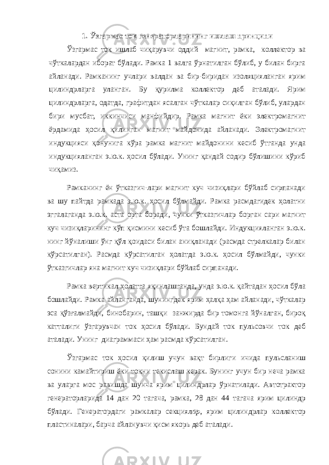 1. Ўзгармас ток генераторларининг ишлаш принципи Ўзгармас ток ишлаб чиқарувчи оддий магнит, рамка, коллектор ва чўткалардан иборат бўлади. Рамка 1 валга ўрнатилган бўлиб, у билан бирга айланади. Рамканинг учлари валдан ва бир-биридан изоляцияланган ярим цилиндрларга уланган. Бу қурилма коллектор деб аталади. Ярим цилиндрларга, одатда, графитдан ясалган чўткалар сиқилган бўлиб, улардан бири мусбат, иккинчиси манфийдир. Рамка магнит ёки электромагнит ёрдамида ҳосил қилинган магнит майдонида айланади. Электромагнит индукцияси қонунига кўра рамка магнит майдонини кесиб ўтганда унда индукцияланган э.ю.к. ҳосил бўлади. Унинг қандай содир бўлишини кўриб чиқамиз. Рамканинг ён ўтказгич-лари магнит куч чизиқлари бўйлаб сирпанади ва шу пайтда рамкада э.ю.к. ҳосил бўлмайди. Рамка расмдагидек ҳолатни эггалаганда э.ю.к. аста орта боради, чунки ўтказгичлар борган сари магнит куч чизиқларининг кўп қисмини кесиб ўта бошлайди. Индукцияланган э.ю.к. нинг йўналиши ўнг қўл қоидаси билан аниқланади (расмда стрелкалар билан кўрсатилган). Расмда кўрсатилган ҳолатда э.ю.к. ҳосил бўлмайди, чунки ўтказгичлар яна магнит куч чизиқлари бўйлаб сирпанади. Рамка вертикал ҳолатга яқинлашганда, унда э.ю.к. қайтадан ҳосил бўла бошлайди. Рамка айланганда, шунингдек ярим ҳалқа ҳам айланади, чўткалар эса қўзғалмайди, бинобарин, ташқи занжирда бир томонга йўналган, бироқ катталиги ўзгарувчан ток ҳосил бўлади. Бундай ток пульсовчи ток деб аталади. Унинг диаграммаси ҳам расмда кўрсатилган. Ўзгармас ток ҳосил қилиш учун вақт бирлиги ичида пульсланиш сонини камайтириш ёки токни текислаш керак. Бунинг учун бир неча рамка ва уларга мос равишда шунча ярим цилиндрлар ўрнатилади. Автотрактор генераторларида 14 дан 20 тагача, рамка, 28 дан 44 тагача ярим цилиндр бўлади. Генератордаги рамкалар секциял ар , ярим цилиндрлар коллектор пластиналари, барча айланувчи қисм якорь деб аталади. 