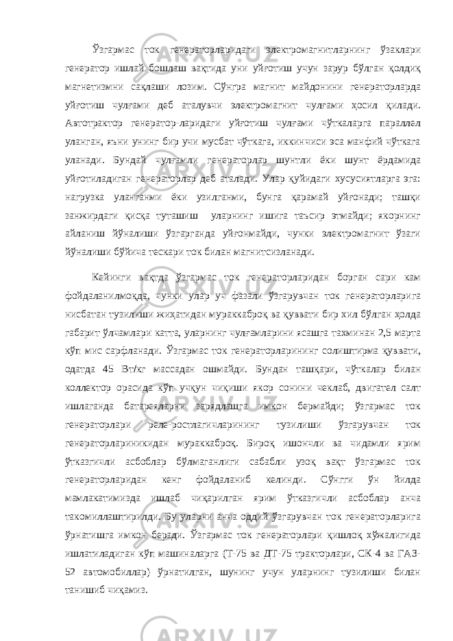 Ўзгармас ток генераторларидаги электромагнитларнинг ўзаклари генератор ишлай бошлаш вақтида уни уйғотиш учун зарур бўлган қолдиқ магнетизмни сақлаши лозим. Сўнгра магнит майдонини генераторларда уйғотиш чулғами деб аталувчи электромагнит чулғами ҳосил қилади. Автотрактор генератор-ларидаги уйғотиш чулғами чўткаларга параллел уланган, яъни унинг бир учи мусбат чўткага, иккинчиси эса манфий чўткага уланади. Бундай чулғамли генераторлар шунтли ёки шунт ёрдамида уйғотиладиган генераторлар деб аталади. Улар қуйидаги хусусиятларга эга: нагрузка уланганми ёки узилганми, бунга қарамай уйғонади; ташқи занжирдаги қисқа туташиш уларнинг ишига таъсир этмайди; якорнинг айланиш йўналиши ўзгарганда уйғонмайди, чунки электромагнит ўзаги йўналиши бўйича тескари ток билан магнитсизланади. Кейинги вақтда ўзгармас ток генераторларидан борган сари кам фойдаланилмоқда, чунки улар уч фазали ўзгарувчан ток генераторларига нисбатан тузилиши жиҳатидан мураккаброқ ва қуввати бир хил бўлган ҳолда габарит ўлчамлари катта, уларнинг чулғамларини ясашга тахминан 2,5 марта кўп мис сарфланади. Ўзгармас ток генераторларининг солиштирма қуввати, одатда 45 Вт  кг массадан ошмайди. Бундан ташқари, чўткалар билан коллектор орасида кўп учқун чиқиши якор сонини чеклаб, двигател салт ишлаганда батареяларни зарядлашга имкон бермайди; ўзгармас ток генераторлари реле-ростлагичларининг тузилиши ўзгарувчан ток генераторлариникидан мураккаброқ. Бироқ ишончли ва чидамли ярим ўтказгичли асбоблар бўлмаганлиги сабабли узоқ вақт ўзгармас ток генераторларидан кенг фойдаланиб келинди. Сўнгги ўн йилда мамлакатимизда ишлаб чиқарилган ярим ўтказгичли асбоблар анча такомиллаштирилди. Бу уларни анча оддий ўзгарувчан ток генераторларига ўрнатишга имкон беради. Ўзгармас ток генераторлари қишлоқ хўжалигида ишлатиладиган кўп машиналарга (Т-75 ва ДТ-75 тракторлари, СК-4 ва ГАЗ- 52 автомобиллар) ўрнатилган, шунинг учун уларнинг тузилиши билан танишиб чиқамиз. 