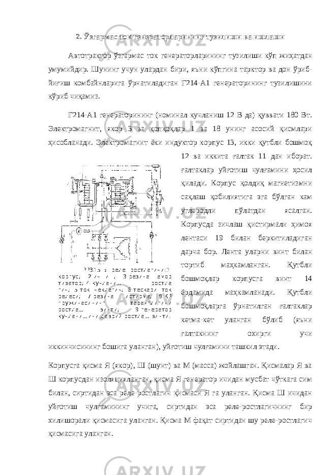  РР315-Б реле ростлагичи:1- корпус; 2-ич=и=; 3-резина амор тизатор; 4-кучланиш ростла гич; 5-ток чеклагич; 6-тескари ток релеси; 7-резина =истирма; 8-КР пружинасининг таранглигини ростлаш винти; 9-генератор кучланишини даврий ростлаш винти. 2. Ўзгармас ток генераторларининг тузилиши ва ишлаши Автотрактор ўзгармас ток генераторларининг тузилиши кўп жиҳатдан умумийдир. Шунинг учун улардан бири, яъни кўпгина тарктор ва дон ўриб- йиғиш комбайнларига ўрнатиладиган Г214-А1 генераторининг тузилишини кўриб чиқамиз. Г214-А1 генераторининг (номинал кучланиш 12 В да) қуввати 180 Вт. Электромагнит, якор 3 ва қопқоқлар 1 ва 18 унинг асосий қисмлари ҳисобланади. Электромагнит ёки индуктор корпус 13, икки қутбли бошмоқ 12 ва иккита ғалтак 11 дан иборат. ғалтаклар уйғотиш чулғамини ҳосил қилади. Корпус қолдиқ магнетизмни сақлаш қобилиятига эга бўлган кам углеродли пўлатдан ясалган. Корпусда зичлаш қистирмали ҳимоя лентаси 19 билан беркитиладиган дарча бор. Лента уларни винт билан тортиб маҳкамланган. Қутбли бошмоқлар корпусга винт 14 ёрдамида маҳкамланади. Қутбли бошмоқларга ўрнатилган ғалтаклар кетма-кет уланган бўлиб (яъни ғалтакнинг охирги учи иккинчисининг бошига уланган), уйғотиш чулғамини ташкил этади. Корпусга қисма Я (якор), Ш (шунт) ва М (масса) жойлашган. Қисмалар Я ва Ш корпусдан изоляцияланган, қисма Я генератор ичидан мусбат чўткага сим билан, сиртидан эса реле-ростлагич қисмаси Я га уланган. Қисма Ш ичидан уйғотиш чулғамининг учига, сиртидан эса реле-ростлагичнинг бир хилишорали қисмасига уланган. Қисма М фақат сиртидан шу реле-ростлагич қисмасига уланган. 