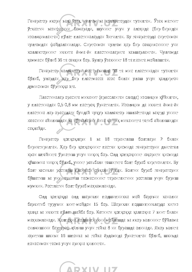 Генератор якори вал, ўзак, чулғам ва коллектордан тузилган. Ўзак магнит ўтказгич вазифасини бажаради, шунинг учун у алоҳида (бир-биридан изоляцияланган) пўлат пластиналардан йиғилган. Бу генераторда сиртсимон чулғамдан фойдаланилади. Сиртсимон чулғам ҳар бир секциясининг учи коллекторнинг иккита ёнма-ён пластиналарига кавшарланган. Чулғамда ҳаммаси бўлиб 36 та секция бор. Булар ўзакнинг 18 та пазига жойлашган. Генератор коллектори мос равишда 36 та мис пластинадан тузилган бўлиб, улардан ҳар бир пластмасса асос билан улаш учун қалдирғоч думисимон бўртиққа эга. Пластиналар орасига миканит (прессланган слюда) изоляция қўйилган, у пластинадан 0,5-0,8 мм пастроқ ўрнатилган. Изоляция да иккита ёнма-ён пластина лар орасидаги бундай чуқур коллектор ишлаётганда вақтда унинг юзасини ейилишдан ва чўткаларни анча қаттиқ миканитга тегиб ейилишидан сақлайди. Генератор қопқоқлари 1 ва 18 таранглаш болтлари 2 билан бириктирилган. Ҳар бир қопқоқнинг пастки қисмида генераторни двигател крон штейнига ўрнатиш учун чиқиқ бор. Олд қопқоқнинг юқориги қисмида қўшимча чиқиқ бўлиб, унинг резьбали тешигига болт бураб киргизилган. Бу болт кесикли ростлаш планкаси орқали ўтади. Болтни бураб генераторни бўшатиш ва уни юритиш тасмасининг таранглигини ростлаш учун буриш мумкин. Ростлагич болт бураб маҳкамланади. Олд қопқоқда олд шарикли подшипникка мой берувчи канални беркитиб турувчи винт-мойдон 15 бор. Шарикли подшипникларда кигиз ҳалқа ва иккита пўлат шайба бор. Кетинги қопқоққа қалпоқча 7 винт билан маҳкамланади. Қалпоқча подшипникни мойлашда ва якор валининг бўйлама силжишини бартараф қилиш учун гайка 8 ни бурашда олинади. Якор валига юритиш шкиви 16 шпонка ва гайка ёрдамида ўрнатилган бўлиб, шкивда понасимон тасма учун ариқча қилинган. 