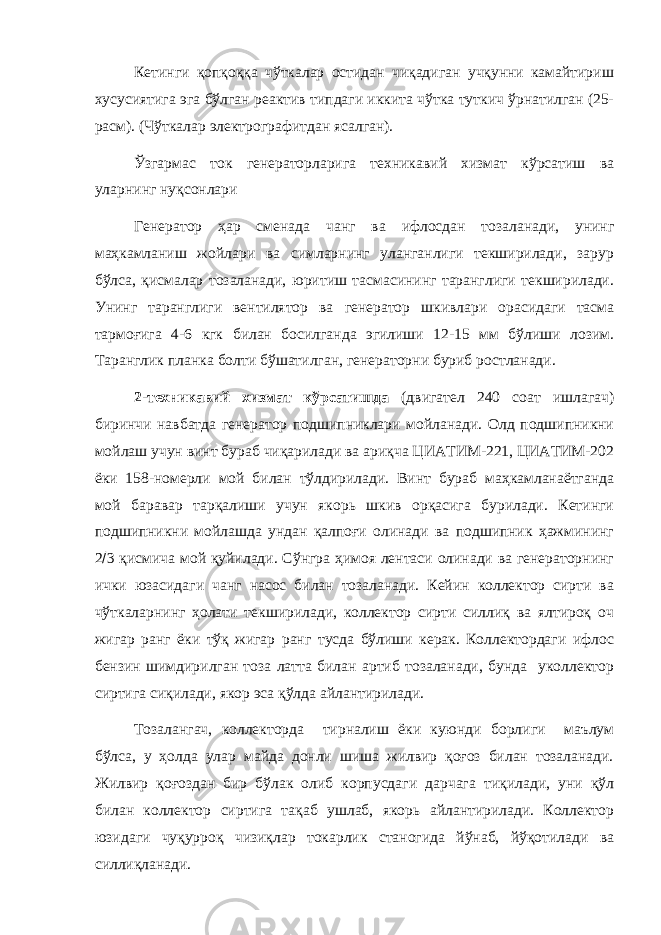 Кетинги қопқоққа чўткалар остидан чиқадиган учқунни камайтириш хусусиятига эга бўлган реактив типдаги иккита чўтка туткич ўрнатилган (25- расм). (Чўткалар электрографитдан ясалган). Ўзгармас ток генераторларига техникавий хизмат кўрсатиш ва уларнинг нуқсонлари Генератор ҳар сменада чанг ва ифлосдан тозаланади, унинг маҳкамланиш жойлари ва симларнинг уланганлиги текширилади, зарур бўлса, қисмалар тозаланади, юритиш тасмасининг таранглиги текширилади. Унинг таранглиги вентилятор ва генератор шкивлари орасидаги тасма тармоғига 4-6 кгк билан босилганда эгилиши 12-15 мм бўлиши лозим. Таранглик планка болти бўшатилган, генераторни буриб ростланади. 2-техникавий хизмат кўрсатишда (двигател 240 соат ишлагач) биринчи навбатда генератор подшипниклари мойланади. Олд подшипникни мойлаш учун винт бураб чиқарилади ва ариқча ЦИАТИМ-221, ЦИАТИМ-202 ёки 158-номерли мой билан тўлдирилади. Винт бураб маҳкамланаётганда мой баравар тарқалиши учун якорь шкив орқасига бурилади. Кетинги подшипникни мойлашда ундан қалпоғи олинади ва подшипник ҳажмининг 2  3 қисмича мой қуйилади. Сўнгра ҳимоя лентаси олинади ва генераторнинг ички юзасидаги чанг насос билан тозаланади. Кейин коллектор сирти ва чўткаларнинг ҳолати текширилади, коллектор сирти силлиқ ва ялтироқ оч жигар ранг ёки тўқ жигар ранг тусда бўлиши керак. Коллектордаги ифлос бензин шимдирилган тоза латта билан артиб тозаланади, бунда уколлектор сиртига сиқилади, якор эса қўлда айлантирилади. Тозалангач, коллекторда тирналиш ёки куюнди борлиги маълум бўлса, у ҳолда улар майда донли шиша жилвир қоғоз билан тозаланади. Жилвир қоғоздан бир бўлак олиб корпусдаги дарчага тиқилади, уни қўл билан коллектор сиртига тақаб ушлаб, якорь айлантирилади. Коллектор юзидаги чуқурроқ чизиқлар токарлик станогида йўнаб, йўқотилади ва силлиқланади. 