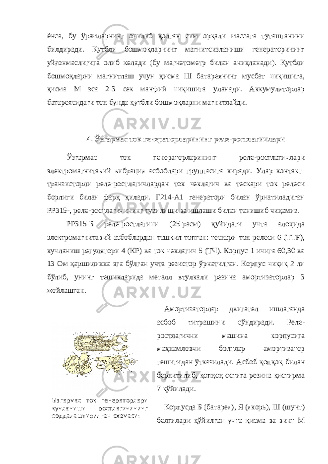  Ызгармас ток генераторлари кучланиши ростлагичининг соддалаштирилган схемаси:ёнса, бу ўрамларнинг очилиб қолган сим орқали массага туташганини билдиради. Қутбли бошмоқларнинг магнитсизланиши генераторининг уйғонмаслигига олиб келади (бу магнетометр билан аниқланади). Қутбли бошмоқларни магнитлаш учун қисма Ш батареянинг мусбат чиқишига, қисма М эса 2-3 сек манфий чиқишига уланади. Аккумуляторлар батареясидаги ток бунда қутбли бошмоқларни магнитлайди. 4. Ўзгармас ток генераторларининг реле-ростлагичлари Ўзгармас ток генераторларининг реле-ростлагичлари электромагнитавий вибрация асбоблари группасига киради. Улар контакт- транзисторли реле-ростлагичлардан ток чеклагич ва тескари ток релеси борлиги билан фарқ қилади. Г214-А1 генератори билан ўрнатиладиган РР315-, реле-ростлагичининг тузилиши ва ишлаши билан танишиб чиқамиз. РР315-Б реле-ростлагичи (25-расм) қуйидаги учта алоҳида электромагнитавий асбоблардан ташкил топган: тескари ток релеси 6 (ТТР), кучланиш регулятори 4 (КР) ва ток чеклагич 5 (ТЧ). Корпус 1 ичига 60,30 ва 13 Ом қаршиликка эга бўлган учта резистор ўрнатилган. Корпус чиқиқ 2 ли бўлиб, унинг тешикларида металл втулкали резина амортизаторлар 3 жойлашган. Амортизаторлар двигател ишлаганда асбоб титрашини сўндиради. Реле- ростлагични машина корпусига маҳкамловчи болтлар амортизатор тешигидан ўтказилади. Асбоб қопқоқ билан беркитилиб, қопқоқ остига резина қистирма 7 қўйилади. Корпусда Б (батарея), Я (якорь), Ш (шунт) белгилари қўйилган учта қисма ва винт М 