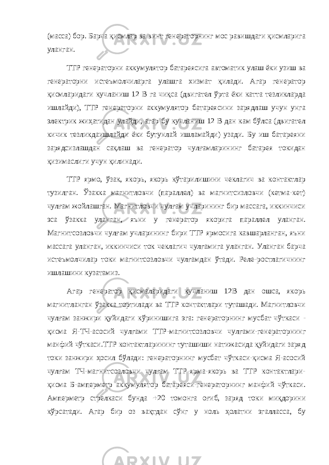 (масса) бор. Барча қисмлар ва винт генераторнинг мос равишдаги қисмларига уланган. ТТР генераторни аккумулятор батареясига автоматик улаш ёки узиш ва генераторни истеъмолчиларга улашга хизмат қилади. Агар генератор қисмларидаги кучланиш 12 В га чиқса (двигател ўрта ёки катта тезликларда ишлайди), ТТР генераторни аккумулятор батареясини зарядлаш учун унга электрик жиҳатидан улайди, агар бу кучланиш 12 В дан кам бўлса (двигател кичик тезликдаишлайди ёки бутунлай ишламайди) узади. Бу иш батареяни зарядсизлашдан сақлаш ва генератор чулғамларининг батарея токидан қизимаслиги учун қилинади. ТТР ярмо, ўзак, якорь, якорь кўтарилишини чеклагич ва контактлар тузилган. Ўзакка магнитловчи (параллел) ва магнитсизловчи (кетма-кет) чулғам жойлашган. Магнитловчи чулғам учларининг бир массага, иккинчиси эса ўзакка уланган, яъни у генератор якорига параллел уланган. Магнитсозловчи чулғам учларининг бири ТТР ярмосига кавшарланган, яъни массага уланган, иккинчиси ток чеклагич чулғамига уланган. Уланган барча истеъмолчилар токи магнитсозловчи чулғамдан ўтади. Реле-ростлагичнинг ишлашини кузатамиз . Агар генератор қисмаларидаги кучланиш 12В дан ошса, якорь магнитланган ўзакка тортилади ва ТТР контактлари туташади. Магнитловчи чулғам занжири қуйидаги кўринишига эга: генераторнинг мусбат чўткаси - қисма Я-ТЧ-асосий чулғами ТТР-магнитсозловчи чулғами-генераторнинг манфий чўткаси.ТТР контактларининг туташиши натижасида қуйидаги заряд токи занжири ҳосил бўлади: генераторнинг мусбат чўткаси-қисма Я-асосий чулғам ТЧ-магнитсозловчи чулғам ТТР-ярма-якорь ва ТТР контактлари- қисма Б-амперметр аккумулятор батареяси-генераторнинг манфий чўткаси. Амперметр стрелкаси бунда  20 томонга оғиб, заряд токи миқдорини кўрсатади. Агар бир оз вақтдан сўнг у ноль ҳолатни эгалласса, бу 