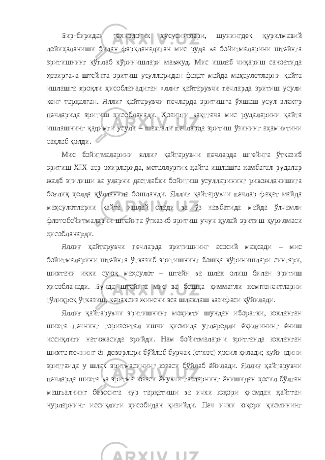 Бир-биридан технологик хусусиятлари, шунингдек қурилмавий лойиҳаланиши билан фарқланадиган мис руда ва бойитмаларини штейнга эритишнинг кўплаб кўринишлари мавжуд. Мис ишлаб чиқариш саноатида ҳозиргача штейнга эритиш усулларидан фақат майда маҳсулотларни қайта ишлашга яроқли ҳисобланадиган яллиғ қайтарувчи печларда эритиш усули кенг тарқалган. Яллиғ қайтарувчи печларда эритишга ўхшаш усул электр печларида эритиш ҳисобланади. Ҳозирги вақтгача мис рудаларини қайта ишлашнинг қадимги усули – шахтали печларда эритиш ўзининг аҳамиятини сақлаб қолди. Мис бойитмаларини яллиғ қайтарувчи печларда штейнга ўтказиб эритиш XIX аср охирларида, металлургик қайта ишлашга камбағал рудалар жалб этилиши ва уларни дастлабки бойитиш усулларининг ривожланишига боғлиқ ҳолда қўлланила бошланди. Яллиғ қайтарувчи печлар фақат майда маҳсулотларни қайта ишлай олади ва ўз навбатида майда ўлчамли флотобойитмаларни штейнга ўтказиб эритиш учун қулай эритиш қурилмаси ҳисобланарди. Яллиғ қайтарувчи печларда эритишнинг асосий мақсади – мис бойитмаларини штейнга ўтказиб эритишнинг бошқа кўринишлари сингари, шихтани икки суюқ маҳсулот – штейн ва шлак олиш билан эритиш ҳисобланади. Бунда штейнга мис ва бошқа қимматли компонентларни тўлиқроқ ўтказиш, кераксиз жинсни эса шлаклаш вазифаси қўйилади. Яллиғ қайтарувчи эритишнинг моҳияти шундан иборатки, юкланган шихта печнинг горизонтал ишчи қисмида углеродли ёқилғининг ёниш иссиқлиги натижасида эрийди. Нам бойитмаларни эритганда юкланган шихта печнинг ён деворлари бўйлаб бурчак (откос) ҳосил қилади; куйиндини эритганда у шлак эритмасининг юзаси бўйлаб ёйилади. Яллиғ қайтарувчи печларда шихта ва эритма юзаси ёнувчи газларнинг ёнишидан ҳосил бўлган машъалнинг бевосита нур тарқатиши ва ички юқори қисмдан қайтган нурларнинг иссиқлиги ҳисобидан қизийди. Печ ички юқори қисмининг 