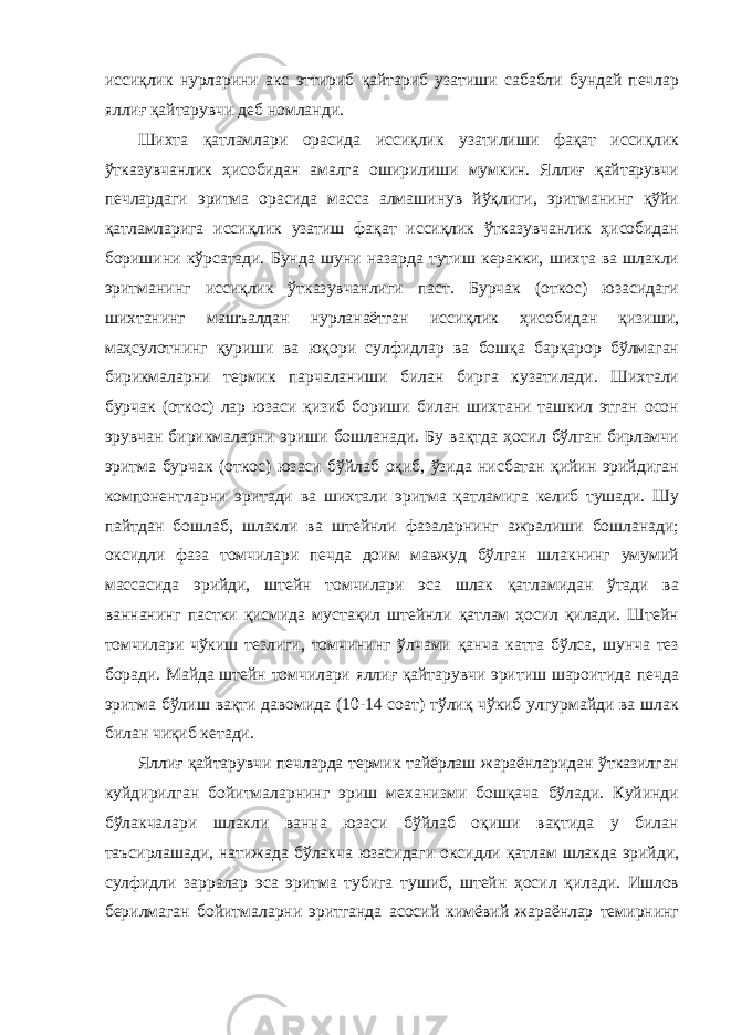 иссиқлик нурларини акс эттириб қайтариб узатиши сабабли бундай печлар яллиғ қайтарувчи деб номланди. Шихта қатламлари орасида иссиқлик узатилиши фақат иссиқлик ўтказувчанлик ҳисобидан амалга оширилиши мумкин. Яллиғ қайтарувчи печлардаги эритма орасида масса алмашинув йўқлиги, эритманинг қўйи қатламларига иссиқлик узатиш фақат иссиқлик ўтказувчанлик ҳисобидан боришини кўрсатади. Бунда шуни назарда тутиш керакки, шихта ва шлакли эритманинг иссиқлик ўтказувчанлиги паст. Бурчак (откос) юзасидаги шихтанинг машъалдан нурланаётган иссиқлик ҳисобидан қизиши, маҳсулотнинг қуриши ва юқори сулфидлар ва бошқа барқарор бўлмаган бирикмаларни термик парчаланиши билан бирга кузатилади. Шихтали бурчак (откос) лар юзаси қизиб бориши билан шихтани ташкил этган осон эрувчан бирикмаларни эриши бошланади. Бу вақтда ҳосил бўлган бирламчи эритма бурчак (откос) юзаси бўйлаб оқиб, ўзида нисбатан қийин эрийдиган компонентларни эритади ва шихтали эритма қатламига келиб тушади. Шу пайтдан бошлаб, шлакли ва штейнли фазаларнинг ажралиши бошланади; оксидли фаза томчилари печда доим мавжуд бўлган шлакнинг умумий массасида эрийди, штейн томчилари эса шлак қатламидан ўтади ва ваннанинг пастки қисмида мустақил штейнли қатлам ҳосил қилади. Штейн томчилари чўкиш тезлиги, томчининг ўлчами қанча катта бўлса, шунча тез боради. Майда штейн томчилари яллиғ қайтарувчи эритиш шароитида печда эритма бўлиш вақти давомида (10-14 соат) тўлиқ чўкиб улгурмайди ва шлак билан чиқиб кетади. Яллиғ қайтарувчи печларда термик тайёрлаш жараёнларидан ўтказилган куйдирилган бойитмаларнинг эриш механизми бошқача бўлади. Куйинди бўлакчалари шлакли ванна юзаси бўйлаб оқиши вақтида у билан таъсирлашади, натижада бўлакча юзасидаги оксидли қатлам шлакда эрийди, сулфидли зарралар эса эритма тубига тушиб, штейн ҳосил қилади. Ишлов берилмаган бойитмаларни эритганда асосий кимёвий жараёнлар темирнинг 