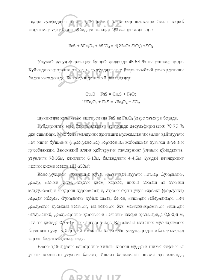 юқори сулфидлари печга қайтарилган конвертер шлаклари билан кириб келган магнетит билан қўйидаги реакция бўйича парчаланади: FeS + 3Fe 3 O 4 + 5SiO 2 = 5(2FeO• SiO 2 ) +SO 2 Умумий десульфиризация бундай ҳолларда 45-55 % ни ташкил этади. Куйиндининг эриши оксид ва сулфидларнинг ўзаро кимёвий таъсирланиши билан изоҳланади. Бу эритишда асосий реакциялар: Cu 2 O + FeS = Cu 2 S + FeO ; 10 Fe 2 O 3 + FeS = 7 Fe 3 O 4 + SO 2 шунингдек кремнезём иштирокида FeS ва Fe 3 O 4 ўзаро таъсири боради. Куйдирилган мис бойитмаларини эритишда десульфиризация 20-25 % дан ошмайди. Мис бойитмаларини эритишга мўлжалланган яллиғ қайтарувчи печ ишчи бўшлиғи (пространство) горизонтал жойлашган эритиш агрегати ҳисобланади. Замонавий яллиғ қайтарувчи печларнинг ўлчами қўйидагича: узунлиги 28-35м, кенглиги 6-10м, баландлиги 4-4,5м Бундай печларнинг пастки қисми юзаси 180-350м 3 . Конструкцион тузилишга кўра, яллиғ қайтарувчи печлар фундамент, девор, пастки қисм, юқори қисм, каркас, шихта юклаш ва эритиш маҳсулотлари чиқариш қурилмалари, ёқилғи ёқиш учун горелка (форсунка) лардан иборат. Фундамент қўйма шлак, бетон, ғиштдан тайёрланади. Печ деворлари хромомагнезитли, магнезитли ёки магнезитхромитли ғиштдан тайёрланиб, деворларнинг қалинлиги печнинг юқори қисмларида 0,5-0,6 м, пастки қисмда 0,75-1м ни ташкил этади. Қопламага механик мустаҳкамлик бағишлаш учун у бир қатор колонна ва тортиш устунларидан иборат металл каркас билан маҳкамланади. Яллиғ қайтарувчи печларнинг хизмат қилиш муддати шихта сифати ва унинг юкланиш усулига боғлиқ. Ишлов берилмаган шихта эритилганда, 