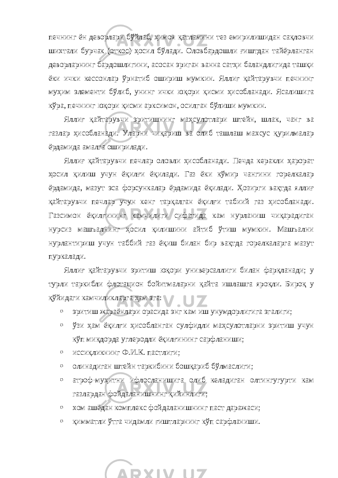 печнинг ён деворлари бўйлаб, ҳимоя қатламини тез емирилишидан сақловчи шихтали бурчак (откос) ҳосил бўлади. Оловбардошли ғиштдан тайёрланган деворларнинг бардошлигини, асосан эриган ванна сатҳи баландлигида ташқи ёки ички кессонлар ўрнатиб ошириш мумкин. Яллиғ қайтарувчи печнинг муҳим элементи бўлиб, унинг ички юқори қисми ҳисобланади. Ясалишига кўра, печнинг юқори қисми арксимон, осилган бўлиши мумкин. Яллиғ қайтарувчи эритишнинг маҳсулотлари штейн, шлак, чанг ва газлар ҳисобланади. Уларни чиқариш ва олиб ташлаш махсус қурилмалар ёрдамида амалга оширилади. Яллиғ қайтарувчи печлар оловли ҳисобланади. Печда керакли ҳарорат ҳосил қилиш учун ёқилғи ёқилади. Газ ёки кўмир чангини горелкалар ёрдамида, мазут эса форсункалар ёрдамида ёқилади. Ҳозирги вақтда яллиғ қайтарувчи печлар учун кенг тарқалган ёқилғи табиий газ ҳисобланади. Газсимон ёқилғининг камчилиги сифатида кам нурланиш чиқарадиган нурсиз машъалнинг ҳосил қилишини айтиб ўтиш мумкин. Машъални нурлантириш учун таббий газ ёқиш билан бир вақтда горелкаларга мазут пуркалади. Яллиғ қайтарувчи эритиш юқори универсаллиги билан фарқланади; у турли таркибли флотацион бойитмаларни қайта ишлашга яроқли. Бироқ у қўйидаги камчиликларга ҳам эга:  эритиш жараёнлари орасида энг кам иш унумдорлигига эгалиги;  ўзи ҳам ёқилғи ҳисобланган сулфидли маҳсулотларни эритиш учун кўп миқдорда углеродли ёқилғининг сарфланиши;  иссиқликнинг Ф.И.К. пастлиги;  олинадиган штейн таркибини бошқариб бўлмаслиги;  атроф-муҳитни ифлосланишига олиб келадиган олтингугурти кам газлардан фойдаланишнинг қийинлиги;  хом ашёдан комплекс фойдаланишнинг паст даражаси;  қимматли ўтга чидамли ғиштларнинг кўп сарфланиши. 