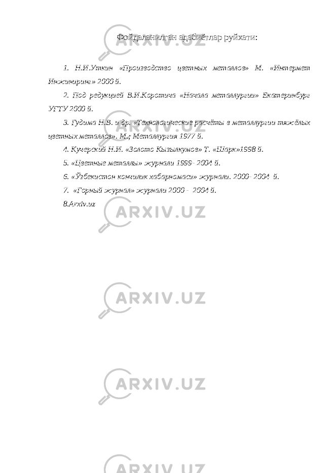 Фойдаланилган адабиётлар руйхати: 1. Н.И.Уткин «Производство цветных металлов» М. «Интермет Инжиниринг» 2000 й. 2. Под редукцией В.И.Коротича «Начала металлургии» Екатеринбург УГТУ 2000 й. 3. Гудима Н.В. и др. «Технологические расчёты в металлургии тяжёлых цветных металлов». М.; Металлургия 1977 й. 4. Кучерский Н.И. «Золото Кызылкумов» Т. «Шарк»1998 й. 5. «Цветные металлы» журнали 1999- 2004 й. 6. «Ўзбекистон кончилик хабарномаси» журнали. 2000- 2004 й. 7. «Горный журнал» журнали 2000 - 2004 й. 8.Arxiv.uz 