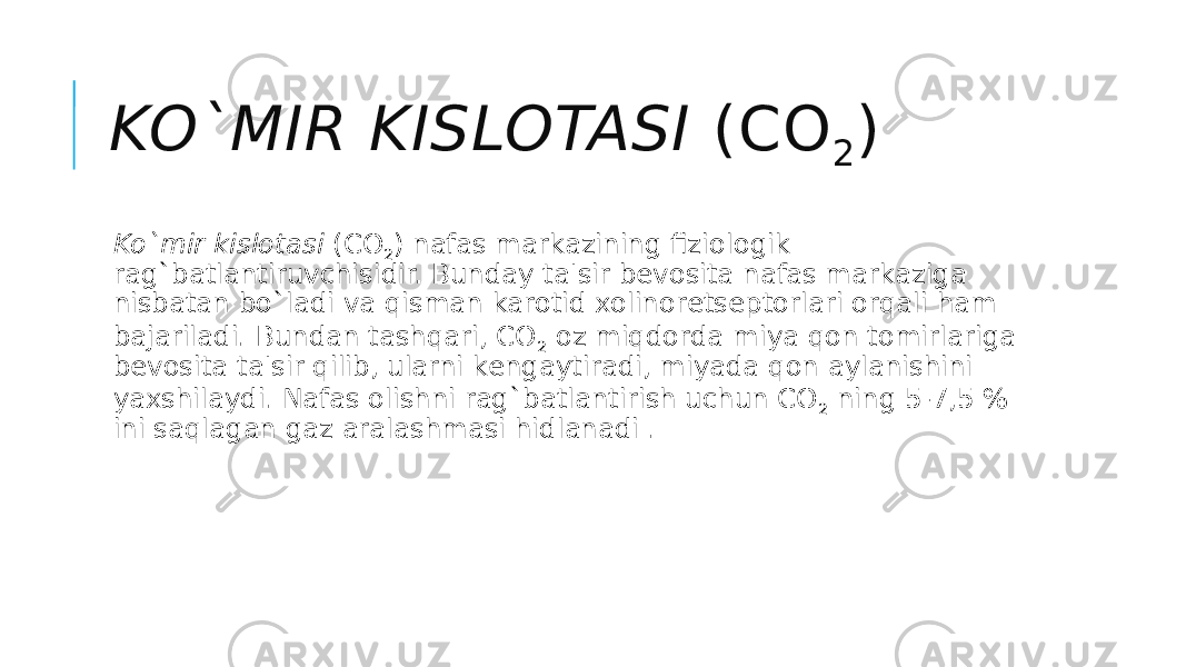 KO`MIR KISLOTASI  (CO 2 ) Ko`mir kislotasi  (CO 2 ) nafas markazining fiziologik rag`batlantiruvchisidir. Bunday ta&#39;sir bеvosita nafas markaziga nisbatan bo`ladi va qisman karotid xolinorеtsеptorlari orqali ham bajariladi. Bundan tashqari, CO 2  oz miqdorda miya qon tomirlariga bеvosita ta&#39;sir qilib, ularni kеngaytiradi, miyada qon aylanishini yaxshilaydi. Nafas olishni rag`batlantirish uchun CO 2  ning 5-7,5 % ini saqlagan gaz aralashmasi hidlanadi . 