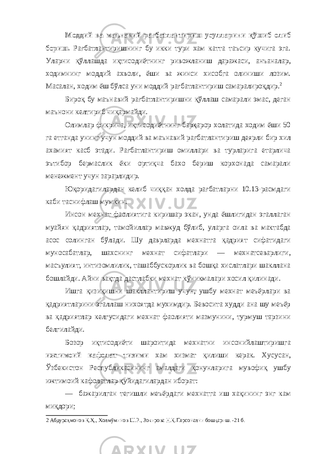 Моддий ва маънавий рағбатлантириш усулларини қўшиб олиб бориш. Рағбатлантиришнинг бу икки тури хам катта таъсир кучига эга. Уларни қўллашда иқтисодиётнинг ривожланиш даражаси, анъаналар, ходимнинг моддий ахволи, ёши ва жинси хисобга олиниши лозим. Масалан, ходим ёш бўлса уни моддий рағбатлантириш самаралироқдир. 2 Бироқ бу маънавий рағбатлантиришни қўллаш самарали эмас, деган маънони келтириб чиқармайди. Олимлар фикрича, иқтисодиётнинг барқарор холатида ходим ёши 50 га етганда унинг учун моддий ва маънавий рағбатлантириш деярли бир хил ахамият касб этади. Рағбатлантириш омиллари ва турларига етарлича эътибор бермаслик ёки ортиқча бахо бериш корхонада самарали менежмент учун зарарлидир. Юқоридагилардан келиб чиққан холда рағбатларни 10.13-расмдаги каби таснифлаш мумкин. Инсон мехнат фаолиятига киришар экан, унда ёшлигидан эгаллаган муайян қадриятлар, тамойиллар мавжуд бўлиб, уларга оила ва мактабда асос солинган бўлади. Шу даврларда мехнатга қадрият сифатидаги муносабатлар, шахснинг мехнат сифатлари — мехнатсеварлиги, масъулият, интизомлилик, ташаббускорлик ва бошқа хислатлари шакллана бошлайди. Айни вақтда дастлабки мехнат кўникмалари хосил қилинади. Ишга қизиқишни шакллантириш учун, ушбу мехнат меъёрлари ва қадриятларини эгаллаш нихоятда мухимдир. Бевосита худди ана шу меъёр ва қадриятлар келгусидаги мехнат фаолияти мазмунини, турмуш тарзини белгилайди. Бозор иқтисодиёти шароитида мехнатни инсонийлаштиришга ижтимоий кафолат тизими хам хизмат қилиши керак. Хусусан, Ўзбекистон Республикасининг амалдаги қонунларига мувофиқ ушбу ижтимоий кафолатлар қуйидагилардан иборат: — бажарилган тегишли меъёрдаги мехнатга иш хақининг энг кам миқдори; 2 Абдураҳмонов Қ.Ҳ., Холмўминов Ш.Р., Зокирова Н.Қ.Персонални бошқариш. -21 б. 