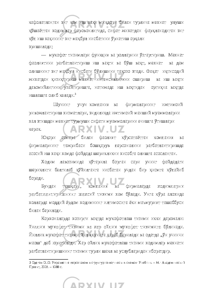 кафолатланган энг кам иш хақи миқдори билан турлича мехнат улуши қўшаётган ходимлар фаровонлигида, сифат жихатдан фарқланадиган энг кўп иш хақининг энг мақбул нисбатини ўрнатиш орқали эришилади; — мукофот тизимлари функция ва ролларини ўзгартириш. Мехнат фаолиятини рағбатлантириш иш вақти ва бўш вақт, мехнат ва дам олишнинг энг мақбул нисбати бўлишини тақозо этади. Фақат иқтисодий жихатдан қизиқтириш мехнат интенсивлигини ошириш ва иш вақти давомийлигини узайтиришга, натижада иш вақтидан ортиқча вақтда ишлашга олиб келади. 3 Шунинг учун компания ва фирмаларнинг ижтимоий ривожлантириш хизматлари, эндиликда ижтимоий-маиший муаммоларни хал этишдан мехнат турмуши сифати муаммоларини ечишга ўтишлари керак. Юқори самара билан фаолият кўрсатаётган компания ва фирмаларнинг тажрибаси бошқарув персоналини рағбатлантиришда асосий иш хақи хамда фойдада шерикликни хисобга олишга асосланган. Ходим лавозимида кўтарила борган сари унинг фойдадаги шериклиги белгилаб қўйилганга нисбатан учдан бир қисмга кўпайиб боради. Бундан ташқари, компания ва фирмаларда ходимларни рағбатлантиришнинг шахсий тизими хам бўлади. Унга кўра алохида холларда моддий ёрдам ходимнинг илтимосига ёки маъмурият ташаббуси билан берилади. Корхоналарда хозирги вақтда мукофотлаш тизими икки даражали: йиллик мукофот тизими ва хар ойлик мукофот тизимига бўлинади. Йиллик мукофот тизими йил якунига қараб берилади ва одатда „ўн учинчи маош&#34; деб юритилади. Хар ойлик мукофотлаш тизими ходимлар мехнати рағбатлантиришнинг тизими турли шакл ва услубларидан иборатдир. 3 Одегов О.Ю. Управление персоналом в структурно-логических схемах: Учебник. – М.: Академический Проект, 2005. – 1088 с. 