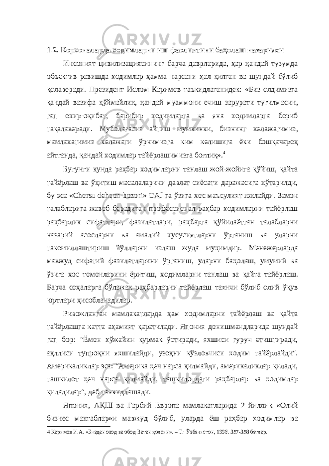  1.2. Корхоналарда ходимларни иш фаолиятини баҳолаш назарияси Инсоният цивилизациясининг барча даврларида, ҳар қандай тузумда объектив равишда ходимлар ҳамма нарсани ҳал қилган ва шундай бўлиб қолаверади. Президент Ислом Каримов таъкидлаганидек: «Биз олдимизга қандай вазифа қўймайлик, қандай муаммони ечиш зарурати туғилмасин, гап охир-оқибат, барибир ходимларга ва яна ходимларга бориб тақалаверади. Муболағасиз айтиш мумкинки, бизнинг келажагимиз, мамлакатимиз келажаги ўрнимизга ким келишига ёки бошқачароқ айтганда, қандай ходимлар тайёрлашимизга боғлиқ». 4 Бугунги кунда раҳбар ходимларни танлаш жой-жойига қўйиш, қайта тайёрлаш ва ўқитиш масалаларини давлат сиёсати даражасига кўтарилди, бу эса «Chorsu dehqon bozori» OAJ га ўзига хос маъсулият юклайди. Замон талабларига жавоб берадиган профессионал раҳбар ходимларни тайёрлаш раҳбарлик сифатлари, фазилатлари, раҳбарга қўйилаётган талабларни назарий асосларни ва амалий хусусиятларни ўрганиш ва уларни такомиллаштириш йўлларни излаш жуда муҳимдир. Менежерларда мавжуд сифатий фазилатларини ўрганиш, уларни баҳолаш, умумий ва ўзига хос томонларини ёритиш, ходимларни танлаш ва қайта тайёрлаш. Барча соҳаларга бўлажак раҳбарларни тайёрлаш таянчи бўлиб олий ўқув юртлари ҳисобланадилар. Ривожланган мамлакатларда ҳам ходимларни тайёрлаш ва қайта тайёрлашга катта аҳамият қаратилади. Япония донишмандларида шундай гап бор: &#34;Ёмон хўжайин курмак ўстиради, яхшиси гуруч етиштиради, ақллиси тупроқни яхшилайди, узоқни кўзловчиси ходим тайёрлайди&#34;. Америкаликлар эса: &#34;Америка ҳеч нарса қилмайди, америкаликлар қилади, ташкилот ҳеч нарса қилмайди, ташкилотдаги раҳбарлар ва ходимлар қиладилар&#34;, деб таъкидлашади. Япония, АҚШ ва Ғарбий Европа мамлакатларида 2 йиллик «Олий бизнес мактаблар»и мавжуд бўлиб, уларда ёш раҳбар ходимлар ва 4 Каримов И.А. «Биздан озод ва обод Ватан қолсин». – Т.: Ўзбекистон, 1996. 357-358 бетлар. 