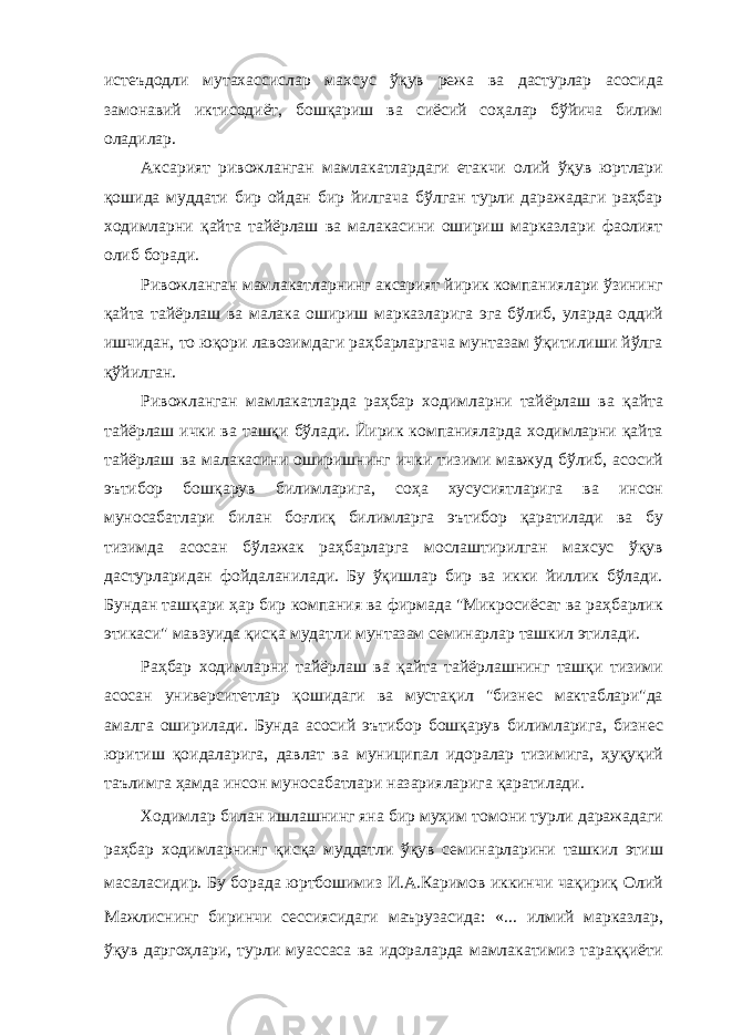 истеъдодли мутахассислар махсус ўқув режа ва дастурлар асосида замонавий иктисодиёт, бошқариш ва сиёсий соҳалар бўйича билим оладилар. Аксарият ривожланган мамлакатлардаги етакчи олий ўқув юртлари қошида муддати бир ойдан бир йилгача бўлган турли даражадаги раҳбар ходимларни қайта тайёрлаш ва малакасини ошириш марказлари фаолият олиб боради. Ривожланган мамлакатларнинг аксарият йирик компаниялари ўзининг қайта тайёрлаш ва малака ошириш марказларига эга бўлиб, уларда оддий ишчидан, то юқори лавозимдаги раҳбарларгача мунтазам ўқитилиши йўлга қўйилган. Ривожланган мамлакатларда раҳбар ходимларни тайёрлаш ва қайта тайёрлаш ички ва ташқи бўлади. Йирик компанияларда ходимларни қайта тайёрлаш ва малакасини оширишнинг ички тизими мавжуд бўлиб, асосий эътибор бошқарув билимларига, соҳа хусусиятларига ва инсон муносабатлари билан боғлиқ билимларга эътибор қаратилади ва бу тизимда асосан бўлажак раҳбарларга мослаштирилган махсус ўқув дастурларидан фойдаланилади. Бу ўқишлар бир ва икки йиллик бўлади. Бундан ташқари ҳар бир компания ва фирмада &#34;Микросиёсат ва раҳбарлик этикаси&#34; мавзуида қисқа мудатли мунтазам семинарлар ташкил этилади. Раҳбар ходимларни тайёрлаш ва қайта тайёрлашнинг ташқи тизими асосан университетлар қошидаги ва мустақил &#34;бизнес мактаблари&#34;да амалга оширилади. Бунда асосий эътибор бошқарув билимларига, бизнес юритиш қоидаларига, давлат ва муниципал идоралар тизимига, ҳуқуқий таълимга ҳамда инсон муносабатлари назарияларига қаратилади. Ходимлар билан ишлашнинг яна бир муҳим томони турли даражадаги раҳбар ходимларнинг қисқа муддатли ўқув семинарларини ташкил этиш масаласидир. Бу борада юртбошимиз И.А.Каримов иккинчи чақириқ Олий Мажлиснинг биринчи сессиясидаги маърузасида: «... илмий марказлар, ўқув даргоҳлари, турли муассаса ва идораларда мамлакатимиз тараққиёти 