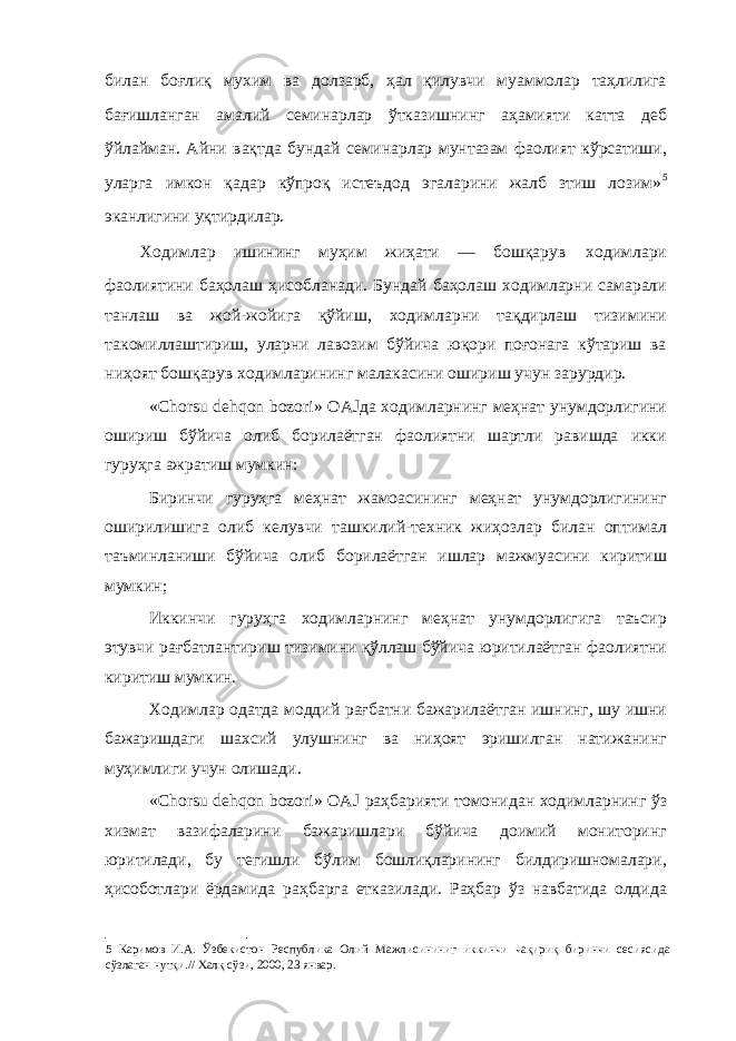 билан боғлиқ мухим ва долзарб, ҳал қилувчи муаммолар таҳлилига бағишланган амалий семинарлар ўтказишнинг аҳамияти катта деб ўйлайман. Айни вақтда бундай семинарлар мунтазам фаолият кўрсатиши, уларга имкон қадар кўпроқ истеъдод эгаларини жалб зтиш лозим» 5 эканлигини уқтирдилар. Ходимлар ишининг муҳим жиҳати — бошқарув ходимлари фаолиятини баҳолаш ҳисобланади. Бундай баҳолаш ходимларни самарали танлаш ва жой-жойига қўйиш, ходимларни тақдирлаш тизимини такомиллаштириш, уларни лавозим бўйича юқори поғонага кўтариш ва ниҳоят бошқарув ходимларининг малакасини ошириш учун зарурдир. «Chorsu dehqon bozori» OAJда ходимларнинг меҳнат унумдорлигини ошириш бўйича олиб борилаётган фаолиятни шартли равишда икки гуруҳга ажратиш мумкин: Биринчи гуруҳга меҳнат жамоасининг меҳнат унумдорлигининг оширилишига олиб келувчи ташкилий-техник жиҳозлар билан оптимал таъминланиши бўйича олиб борилаётган ишлар мажмуасини киритиш мумкин; Иккинчи гуруҳга ходимларнинг меҳнат унумдорлигига таъсир этувчи рағбатлантириш тизимини қўллаш бўйича юритилаётган фаолиятни киритиш мумкин. Ходимлар одатда моддий рағбатни бажарилаётган ишнинг, шу ишни бажаришдаги шахсий улушнинг ва ниҳоят эришилган натижанинг муҳимлиги учун олишади. «Chorsu dehqon bozori» OAJ раҳбарияти томонидан ходимларнинг ўз хизмат вазифаларини бажаришлари бўйича доимий мониторинг юритилади, бу тегишли бўлим бошлиқларининг билдиришномалари, ҳисоботлари ёрдамида раҳбарга етказилади. Раҳбар ўз навбатида олдида 5 Каримов И.А. Ўзбекистон Республика Олий Мажлисининиг иккинчи чақириқ биринчи сесиясида сўзлаган нутқи.// Халқ сўзи, 2000, 23 январ. 