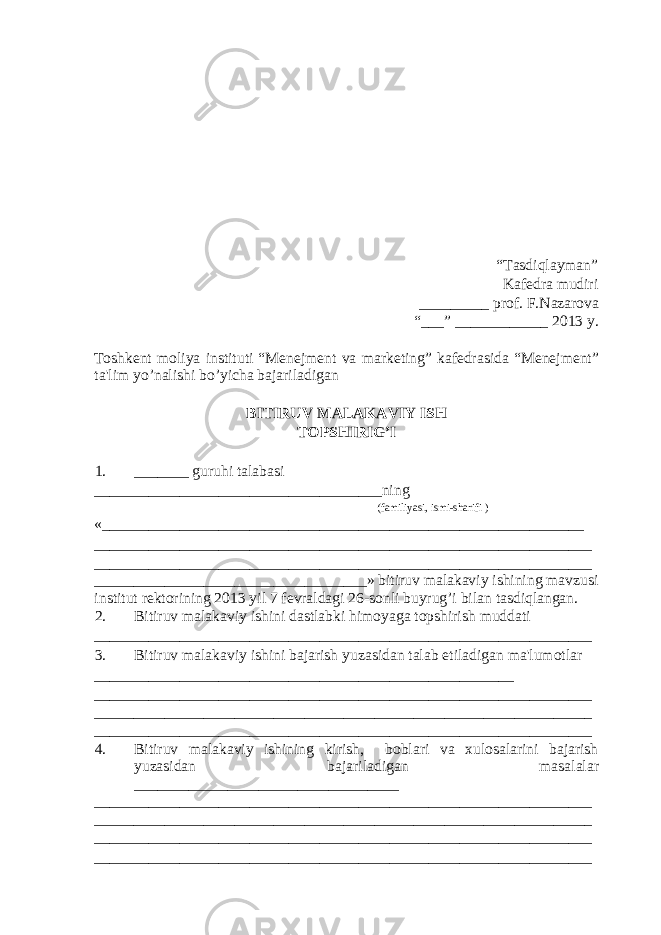 “Tasdiqlayman” Kafedra mudiri _________ prof. F.Nazarova “___” ____________ 2013 y. Toshkent moliya instituti “Menejment va marketing” kafedrasida “Menejment” ta&#39;lim yo’nalishi bo’yicha bajariladigan BITIRUV MALAKAVIY ISH TOPSHIRIG’I 1. _______ guruhi talabasi _____________________________________ning (familiyasi, ismi-sharifi ) «______________________________________________________________ ________________________________________________________________ ________________________________________________________________ ___________________________________» bitiruv malakaviy ishining mavzusi institut rektorining 2013 yil 7 fevraldagi 26-sonli buyrug’i bilan tasdiqlangan. 2. Bitiruv malakaviy ishini dastlabki himoyaga topshirish muddati ________________________________________________________________ 3. Bitiruv malakaviy ishini bajarish yuzasidan talab etiladigan ma&#39;lumotlar ______________________________________________________ ________________________________________________________________ ________________________________________________________________ ________________________________________________________________ 4. Bitiruv malakaviy ishining kirish, boblari va xulosalarini bajarish yuzasidan bajariladigan masalalar __________________________________ ________________________________________________________________ ________________________________________________________________ ________________________________________________________________ ________________________________________________________________ 