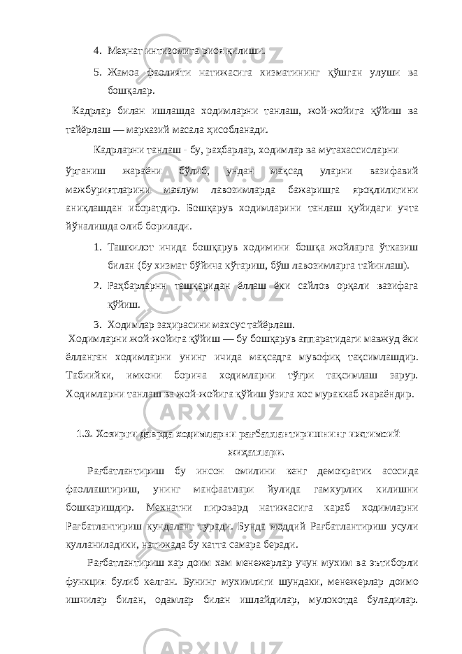 4. Меҳнат интизомига риоя қилиши. 5. Жамоа фаолияти натижасига хизматининг қўшган улуши ва бошқалар. Кадрлар билан ишлашда ходимларни танлаш, жой-жойига қўйиш ва тайёрлаш — марказий масала ҳисобланади. Кадрларни танлаш - бу, раҳбарлар, ходимлар ва мутахассисларни ўрганиш жараёни бўлиб, ундан мақсад уларни вазифавий мажбуриятларини маълум лавозимларда бажаришга яроқлилигини аниқлашдан иборатдир. Бошқарув ходимларини танлаш қуйидаги учта йўналишда олиб борилади. 1. Ташкилот ичида бошқарув ходимини бошқа жойларга ўтказиш билан (бу хизмат бўйича кўтариш, бўш лавозимларга тайинлаш). 2. Раҳбарларнн ташқаридан ёллаш ёки сайлов орқали вазифага қўйиш. 3. Ходимлар заҳирасини махсус тайёрлаш. Ходимларни жой-жойига қўйиш — бу бошқарув аппаратидаги мавжуд ёки ёлланган ходимларни унинг ичида мақсадга мувофиқ тақсимлашдир. Табиийки, имкони борича ходимларни тўғри тақсимлаш зарур. Ходимларни танлаш ва жой-жойига қўйиш ўзига хос мураккаб жараёндир. 1.3. Хозирги даврда ходимларни рағбатлантиришнинг ижтимоий жиҳатлари. Рағбатлантириш бу инсон омилини кенг демократик асосида фаоллаштириш, унинг манфаатлари йулида гамхурлик килишни бошкаришдир. Мехнатни пировард натижасига караб ходимларни Рағбатлантириш кундаланг туради. Бунда моддий Рағбатлантириш усули кулланиладики, натижада бу катта самара беради. Рағбатлантириш хар доим хам менежерлар учун мухим ва эътиборли функция булиб келган. Бунинг мухимлиги шундаки, менежерлар доимо ишчилар билан, одамлар билан ишлайдилар, мулокотда буладилар. 