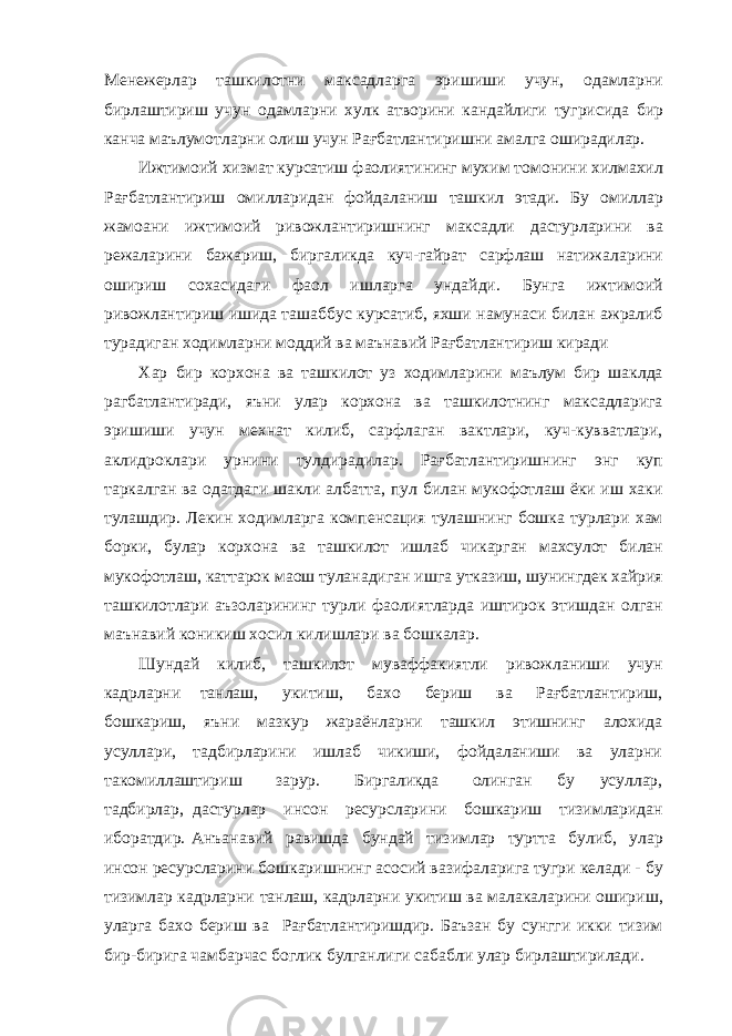 Менежерлар ташкилотни максадларга эришиши учун, одамларни бирлаштириш учун одамларни хулк атворини кандайлиги тугрисида бир канча маълумотларни олиш учун Рағбатлантиришни амалга оширадилар. Ижтимоий хизмат курсатиш фаолиятининг мухим томонини хилмахил Рағбатлантириш омилларидан фойдаланиш ташкил этади. Бу омиллар жамоани ижтимоий ривожлантиришнинг максадли дастурларини ва режаларини бажариш, биргаликда куч-гайрат сарфлаш натижаларини ошириш сохасидаги фаол ишларга ундайди. Бунга ижтимоий ривожлантириш ишида ташаббус курсатиб, яхши намунаси билан ажралиб турадиган ходимларни моддий ва маънавий Рағбатлантириш киради Хар бир корхона ва ташкилот уз ходимларини маълум бир шаклда рагбатлантиради, яъни улар корхона ва ташкилотнинг максадларига эришиши учун мехнат килиб, сарфлаган вактлари, куч-кувватлари, аклидроклари урнини тулдирадилар. Рағбатлантиришнинг энг куп таркалган ва одатдаги шакли албатта, пул билан мукофотлаш ёки иш хаки тулашдир. Лекин ходимларга компенсация тулашнинг бошка турлари хам борки, булар корхона ва ташкилот ишлаб чикарган махсулот билан мукофотлаш, каттарок маош туланадиган ишга утказиш, шунингдек хайрия ташкилотлари аъзоларининг турли фаолиятларда иштирок этишдан олган маънавий коникиш хосил килишлари ва бошкалар. Шундай килиб, ташкилот муваффакиятли ривожланиши учун кадрларни танлаш, укитиш, бахо бериш ва Рағбатлантириш, бошкариш, яъни мазкур жараёнларни ташкил этишнинг алохида усуллари, тадбирларини ишлаб чикиши, фойдаланиши ва уларни такомиллаштириш зарур. Биргаликда олинган бу усуллар, тадбирлар, дастурлар инсон ресурсларини бошкариш тизимларидан иборатдир. Анъанавий равишда бундай тизимлар туртта булиб, улар инсон ресурсларини бошкаришнинг асосий вазифаларига тугри келади - бу тизимлар кадрларни танлаш, кадрларни укитиш ва малакаларини ошириш, уларга бахо бериш ва Рағбатлантиришдир. Баъзан бу сунгги икки тизим бир-бирига чамбарчас боглик булганлиги сабабли улар бирлаштирилади. 