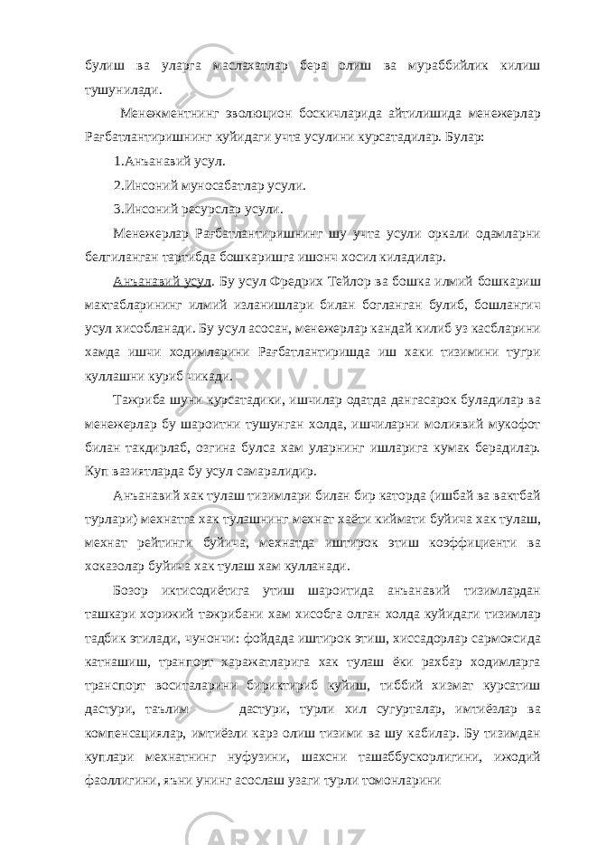 булиш ва уларга маслахатлар бера олиш ва мураббийлик килиш тушунилади. Менежментнинг эволюцион боскичларида айтилишида менежерлар Рағбатлантиришнинг куйидаги учта усулини курсатадилар. Булар: 1.Анъанавий усул. 2.Инсоний муносабатлар усули. 3.Инсоний ресурслар усули. Менежерлар Рағбатлантиришнинг шу учта усули оркали одамларни белгиланган тартибда бошкаришга ишонч хосил киладилар. Анъанавий усул . Бу усул Фредрих Тейлор ва бошка илмий бошкариш мактабларининг илмий изланишлари билан богланган булиб, бошлангич усул хисобланади. Бу усул асосан, менежерлар кандай килиб уз касбларини хамда ишчи ходимларини Рағбатлантиришда иш хаки тизимини тугри куллашни куриб чикади. Тажриба шуни курсатадики, ишчилар одатда дангасарок буладилар ва менежерлар бу шароитни тушунган холда, ишчиларни молиявий мукофот билан такдирлаб, озгина булса хам уларнинг ишларига кумак берадилар. Куп вазиятларда бу усул самаралидир. Анъанавий хак тулаш тизимлари билан бир каторда (ишбай ва вактбай турлари) мехнатга хак тулашнинг мехнат хаёти киймати буйича хак тулаш, мехнат рейтинги буйича, мехнатда иштирок этиш коэффициенти ва хоказолар буйича хак тулаш хам кулланади. Бозор иктисодиётига утиш шароитида анъанавий тизимлардан ташкари хорижий тажрибани хам хисобга олган холда куйидаги тизимлар тадбик этилади, чунончи: фойдада иштирок этиш, хиссадорлар сармоясида катнашиш, транпорт харажатларига хак тулаш ёки рахбар ходимларга транспорт воситаларини бириктириб куйиш, тиббий хизмат курсатиш дастури, таълим дастури, турли хил сугурталар, имтиёзлар ва компенсациялар, имтиёзли карз олиш тизими ва шу кабилар. Бу тизимдан куплари мехнатнинг нуфузини, шахсни ташаббускорлигини, ижодий фаоллигини, яъни унинг асослаш узаги турли томонларини 